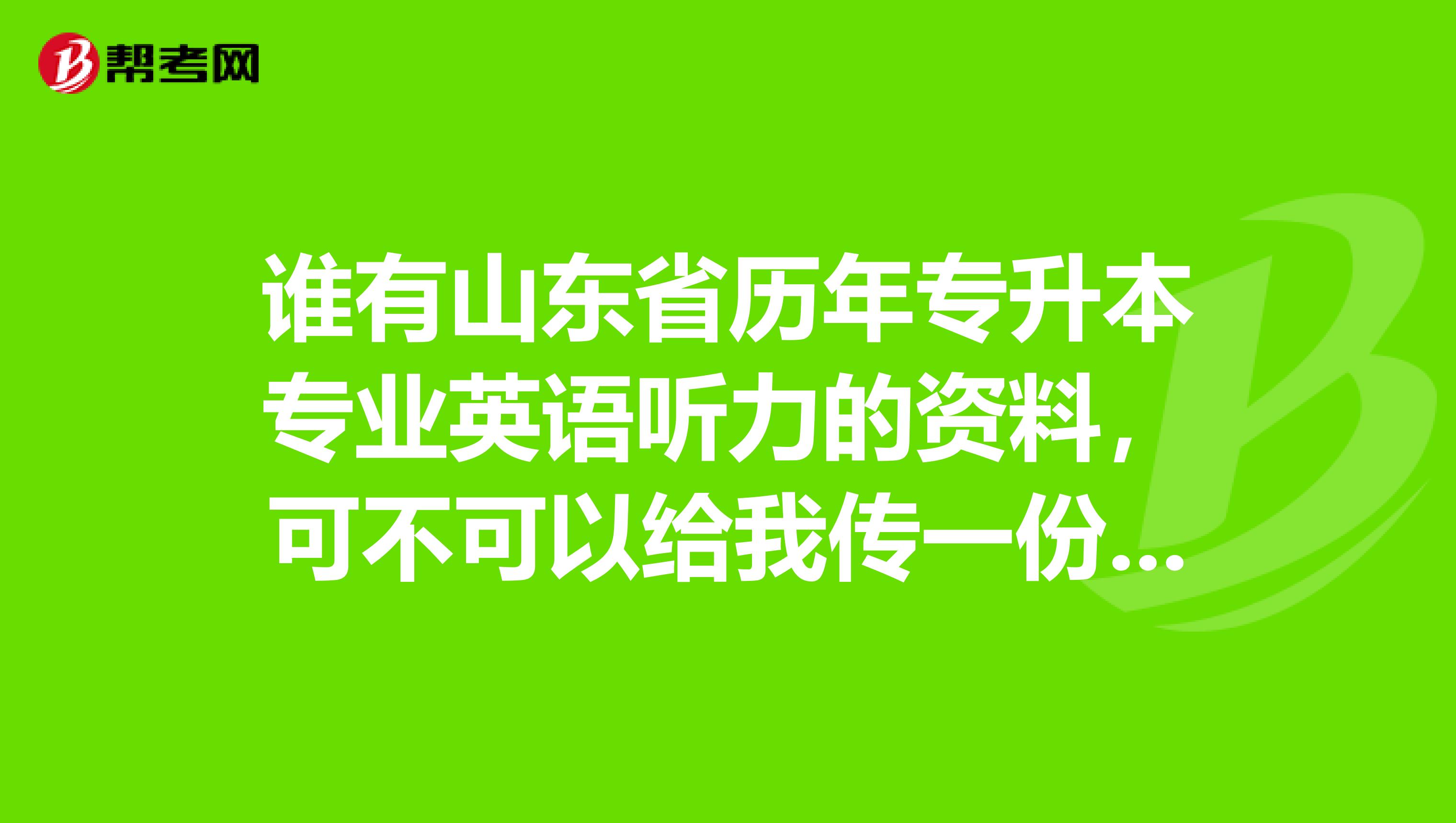 谁有山东省历年专升本专业英语听力的资料，可不可以给我传一份啊，谢谢，我qq邮箱1289930482qq.com