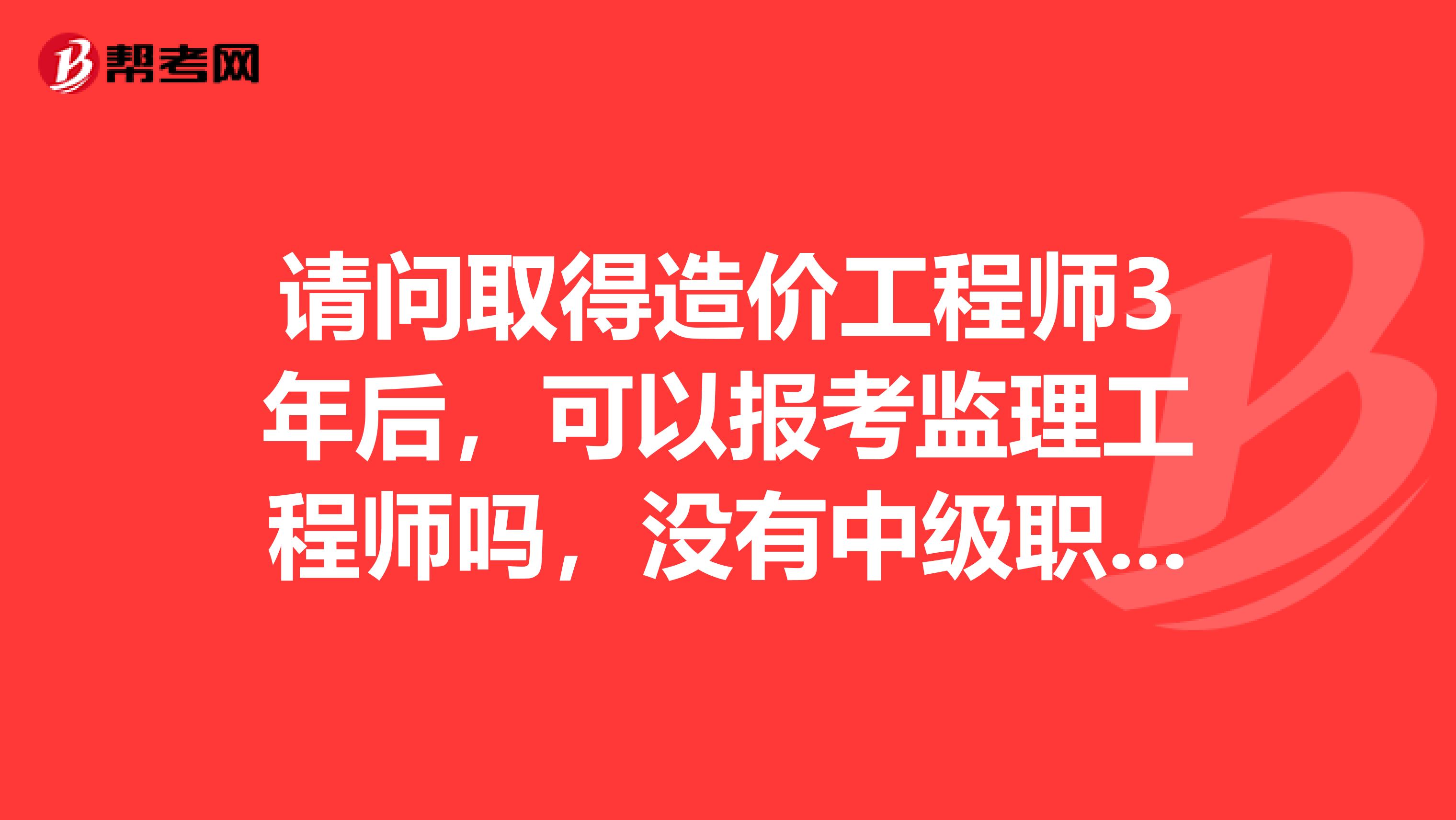请问取得造价工程师3年后,可以报考监理工程师吗,没有中级职称的话?