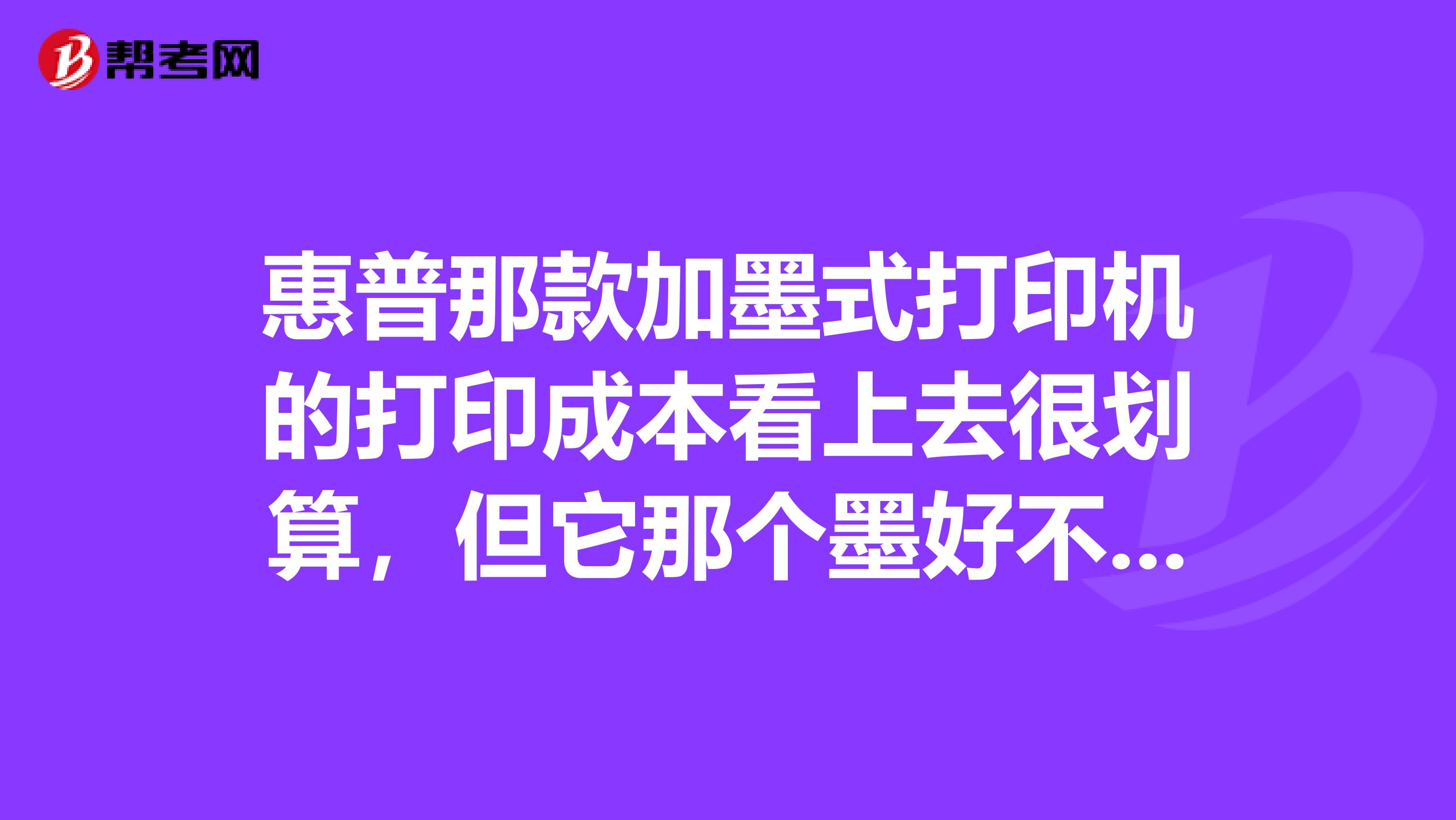 惠普那款加墨式打印机的打印成本看上去很划算，但它那个墨好不好呀？打出来质量怎么样？