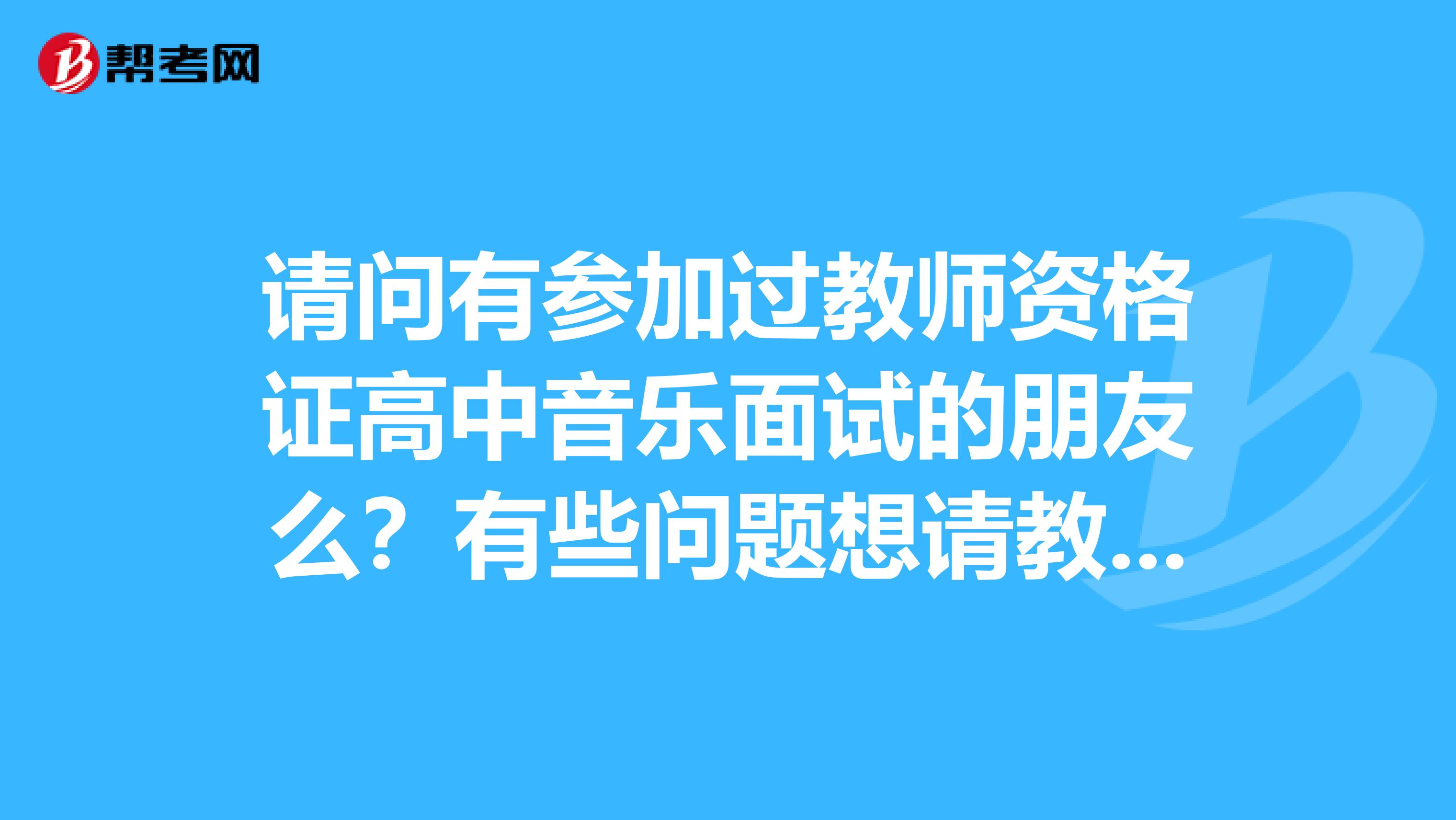 请问有参加过教师资格证高中音乐面试的朋友么？有些问题想请教一下，多谢