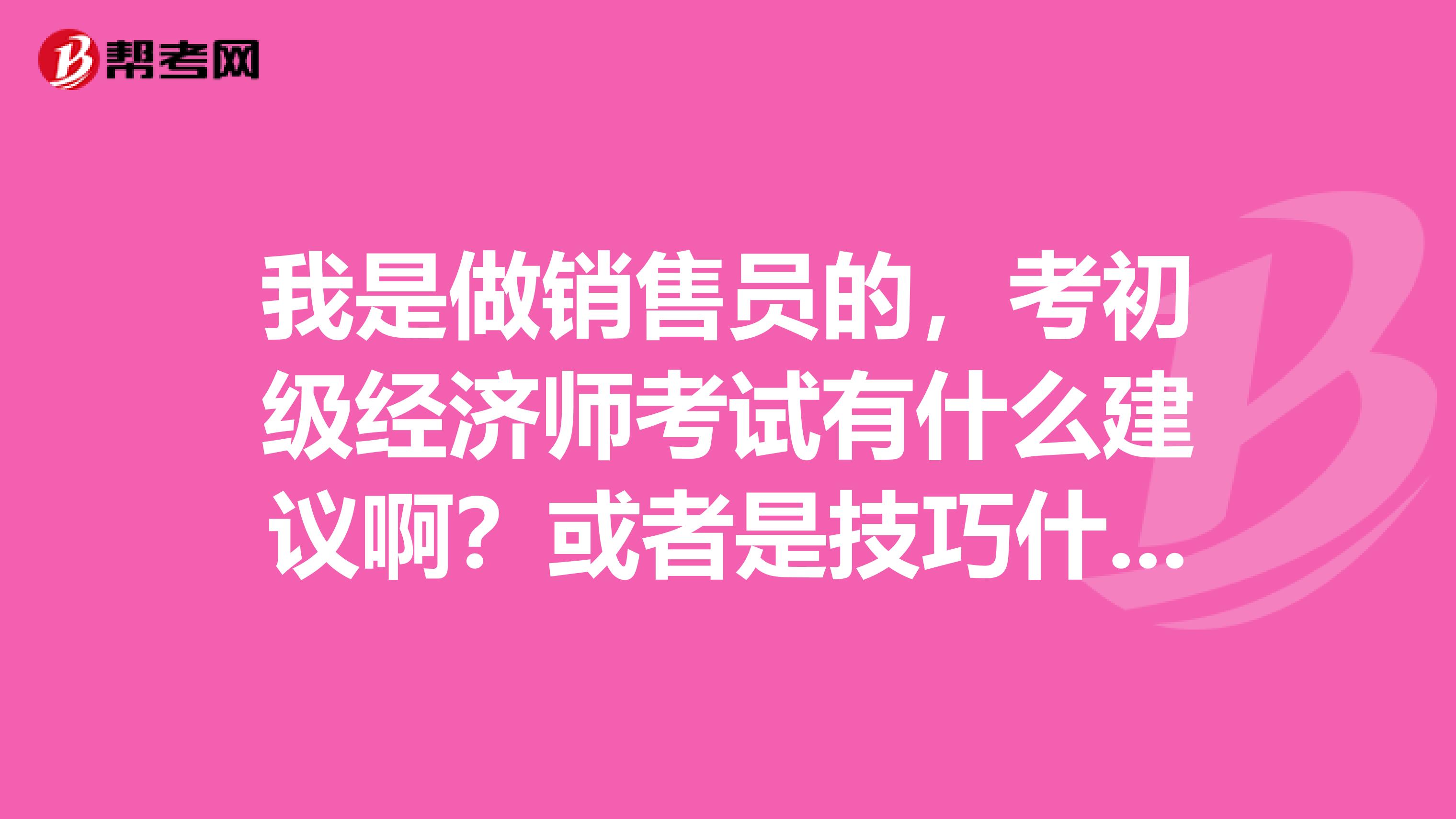 我是做销售员的,考初级经济师考试有什么建议啊?或者是技巧什么的?