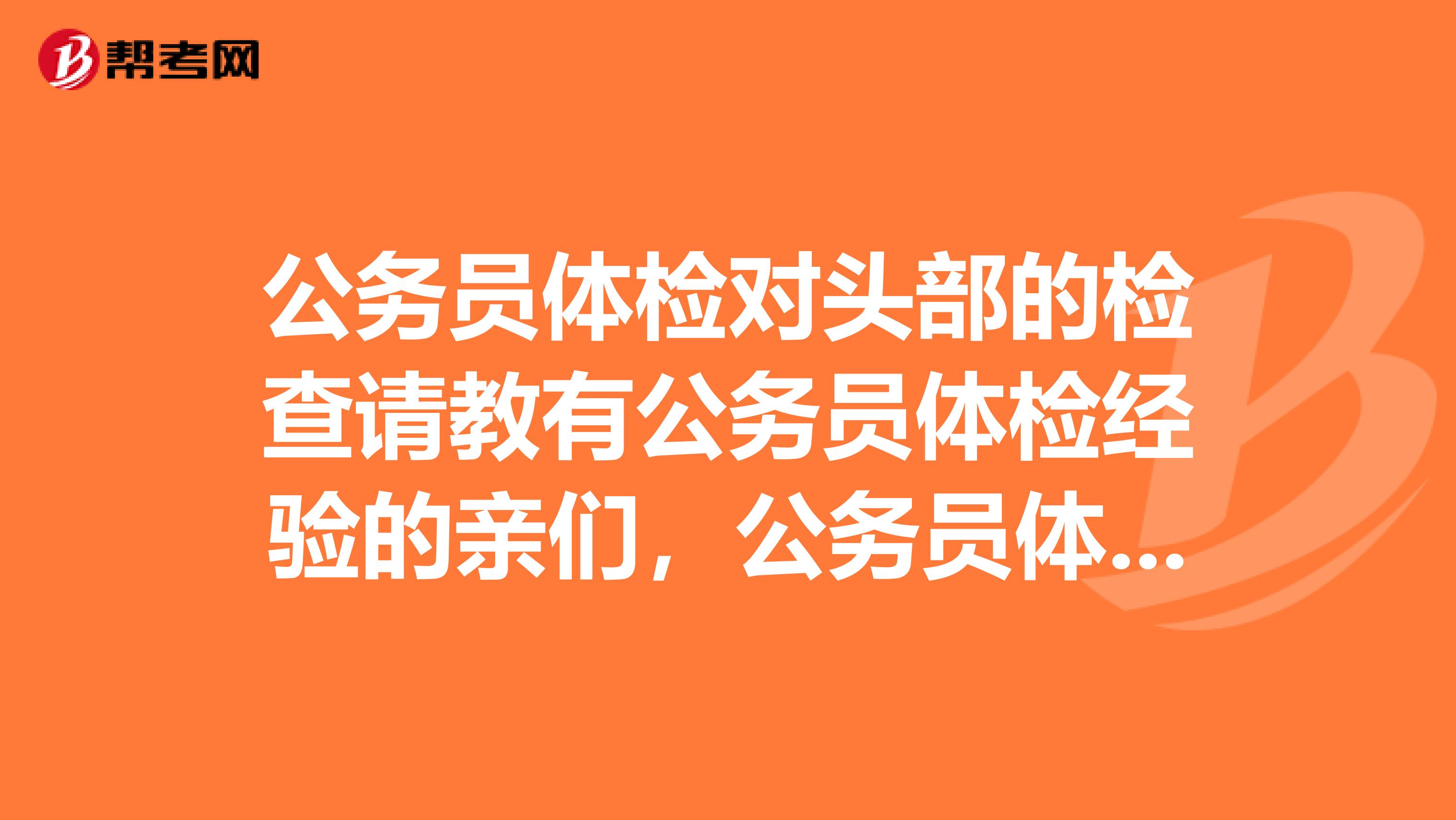 公务员体检对头部的检查请教有公务员体检经验的亲们,公务员体检对头部的检查具体细节是怎样的?谢谢