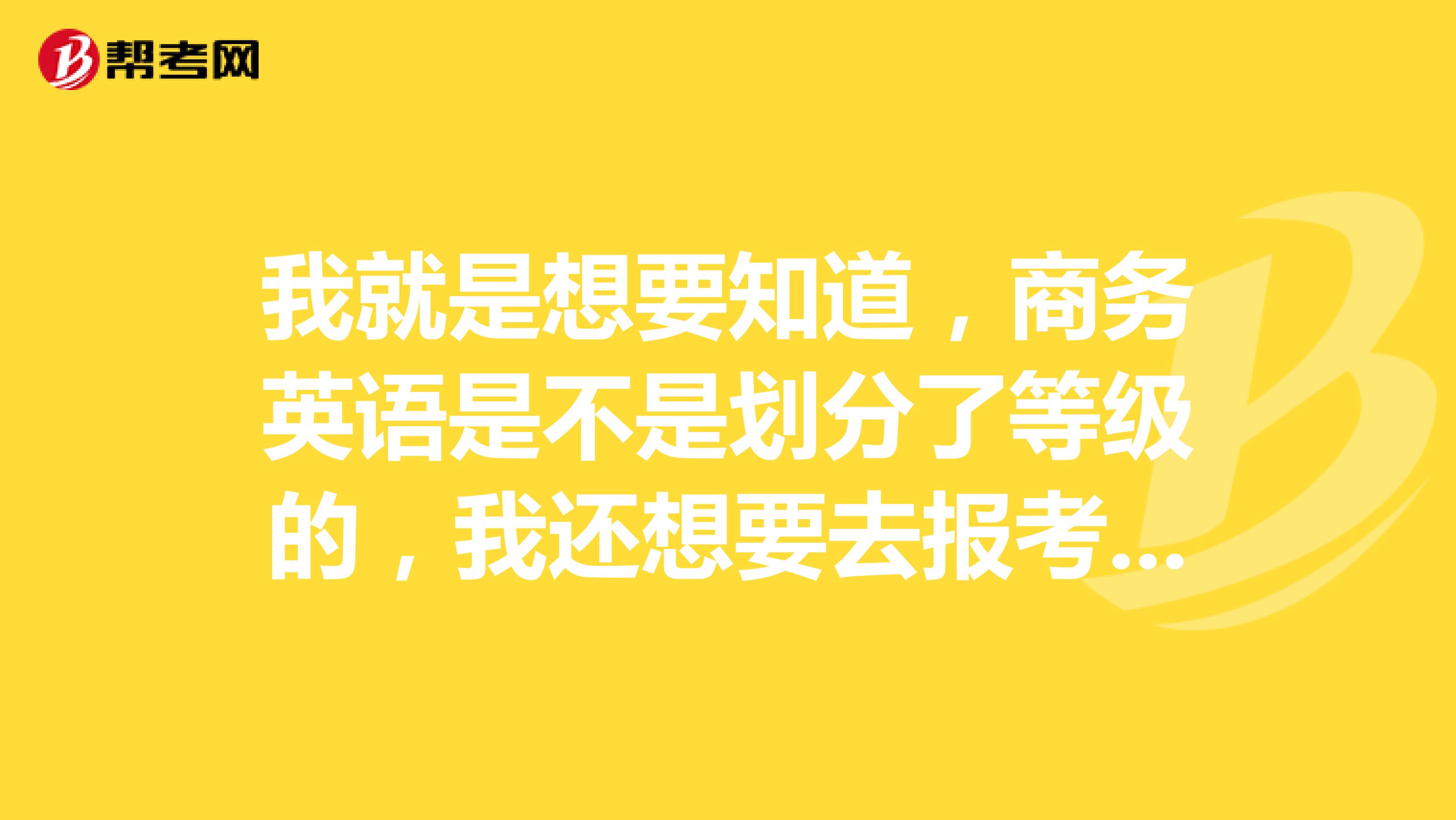 我就是想要知道，商务英语是不是划分了等级的，我还想要去报考呢！