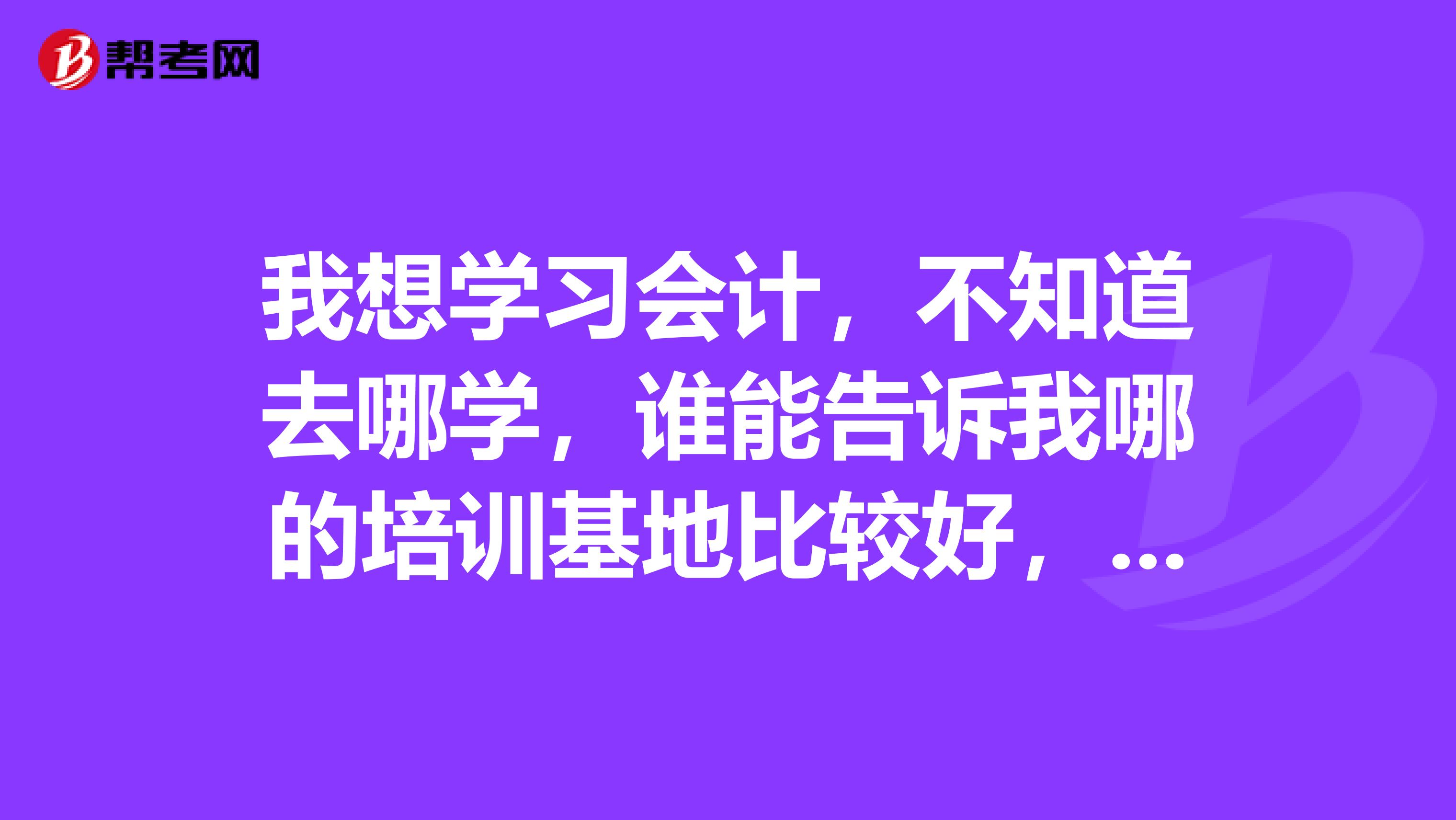 我想學(xué)習(xí)會計(jì)，不知道去哪學(xué)，誰能告訴我哪的培訓(xùn)基地比較好，謝謝