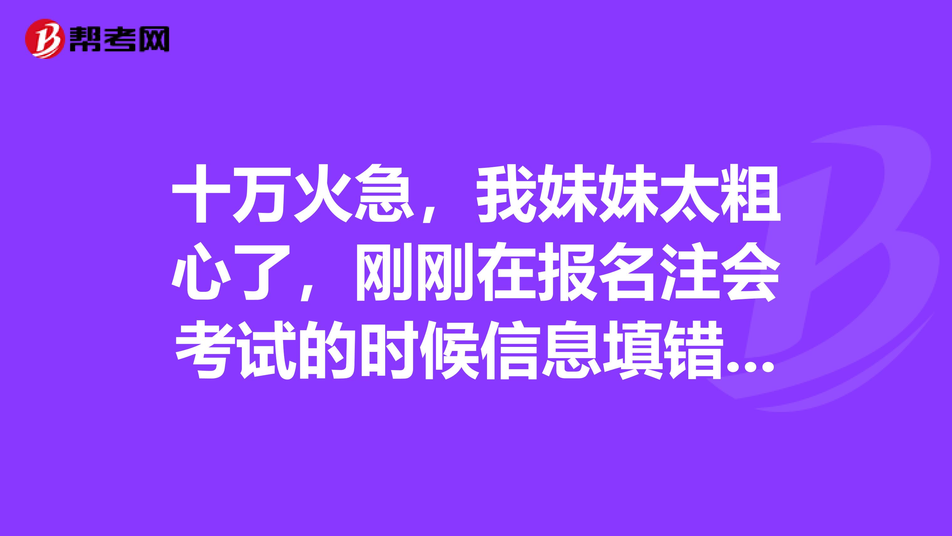 十万火急，我妹妹太粗心了，刚刚在报名注会考试的时候信息填错了，怎么办呀？
