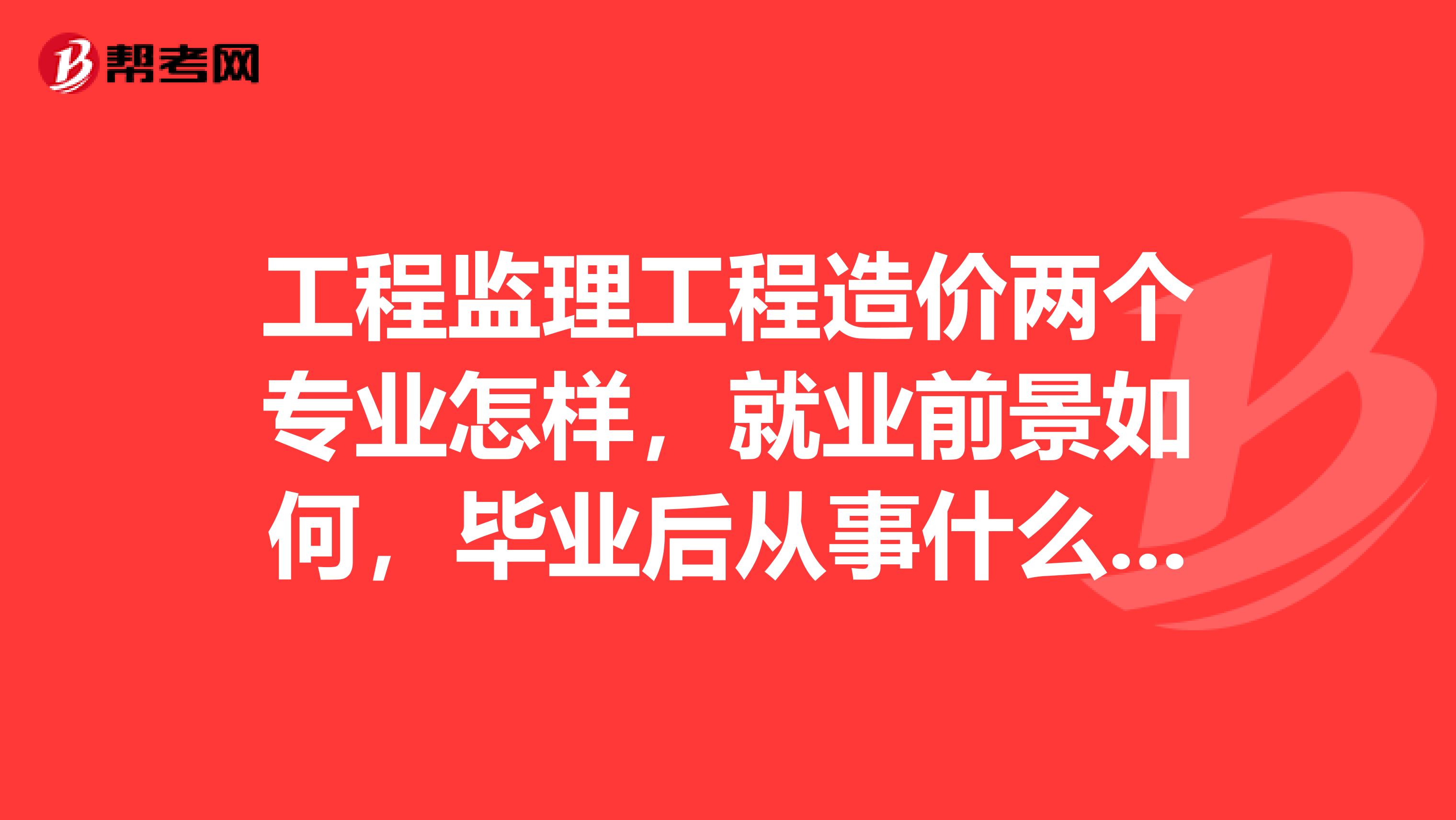 工程监理工程造价两个专业怎样，就业前景如何，毕业后从事什么职业举几个例子，很累吗？详细点，谢谢