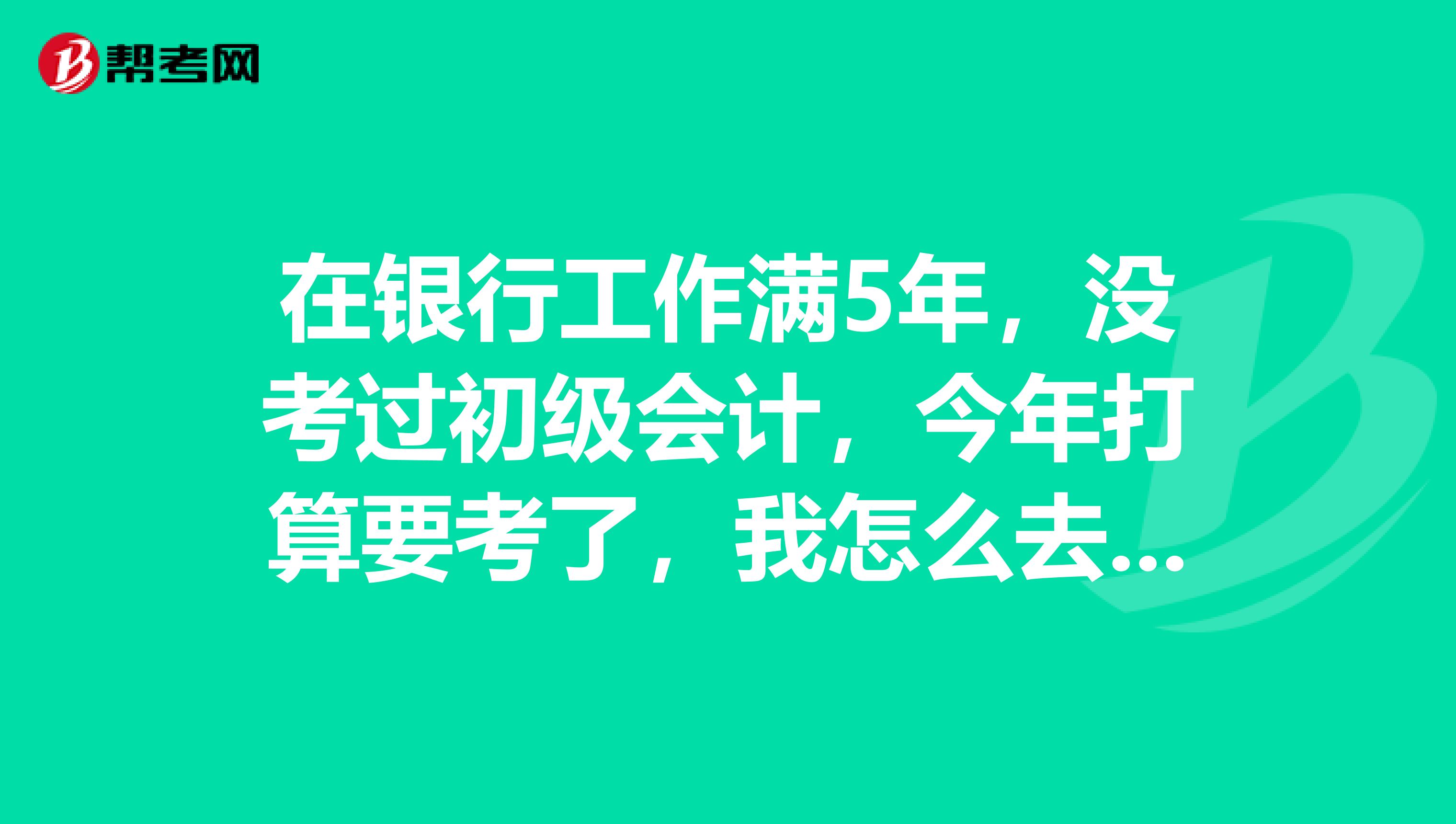 在银行工作满5年,没考过初级会计,今年打算要考了,我怎么去准备?