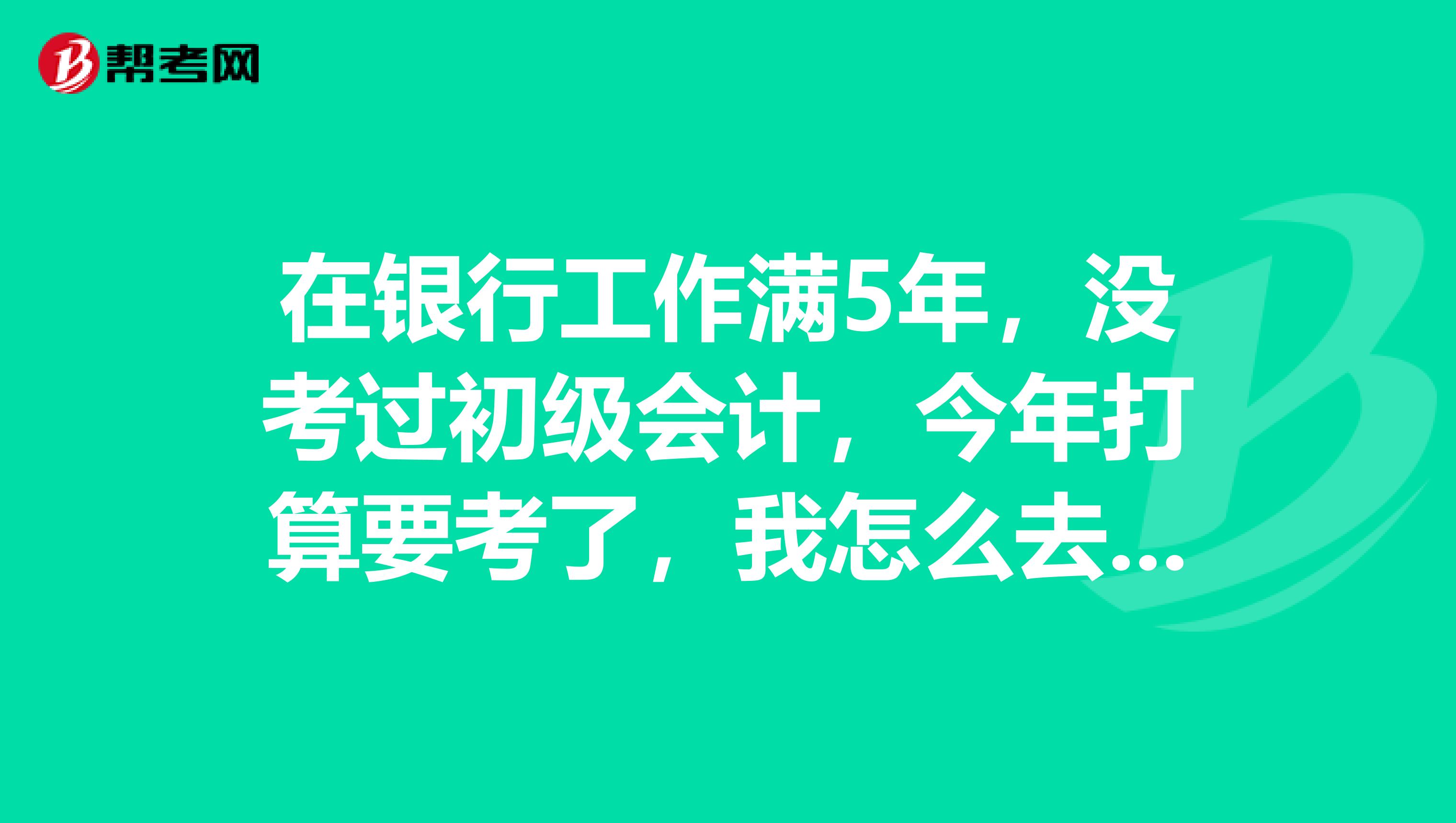 在银行工作满5年，没考过初级会计，今年打算要考了，我怎么去准备？