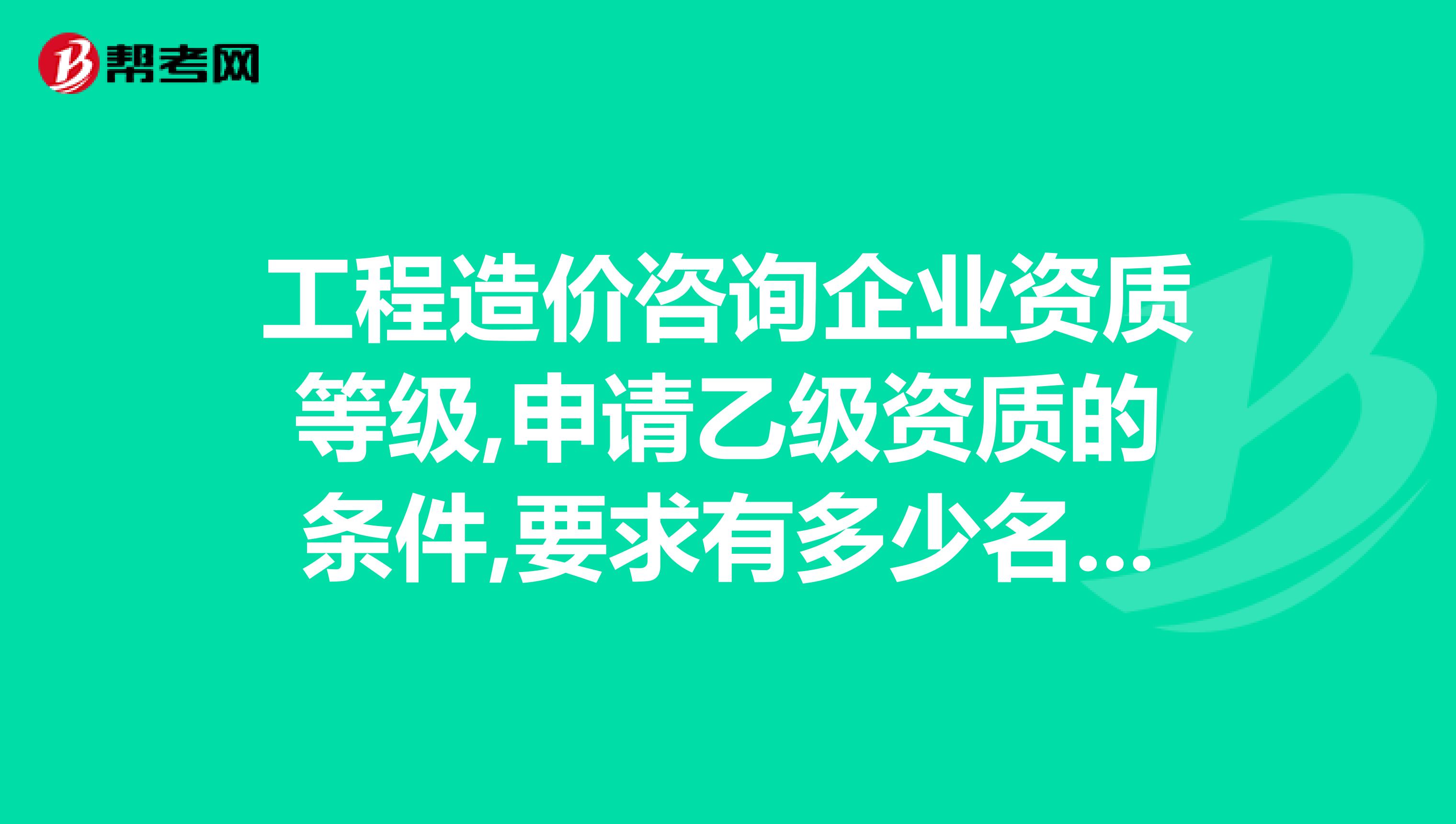 工程造价咨询企业资质等级,申请乙级资质的条件,要求有多少名造价师,多少名工程师