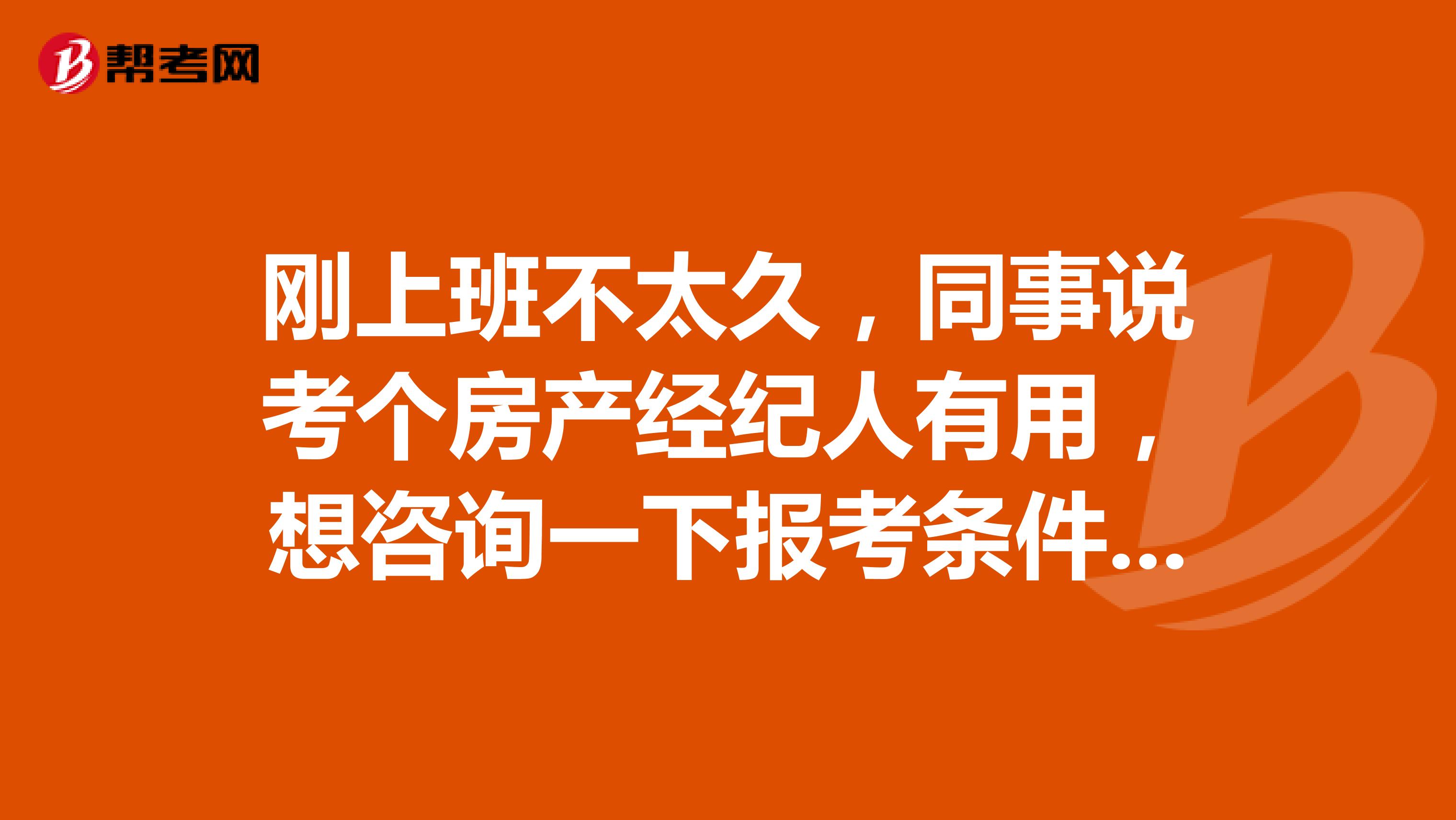 刚上班不太久，同事说考个房产经纪人有用，想咨询一下报考条件和考试时间