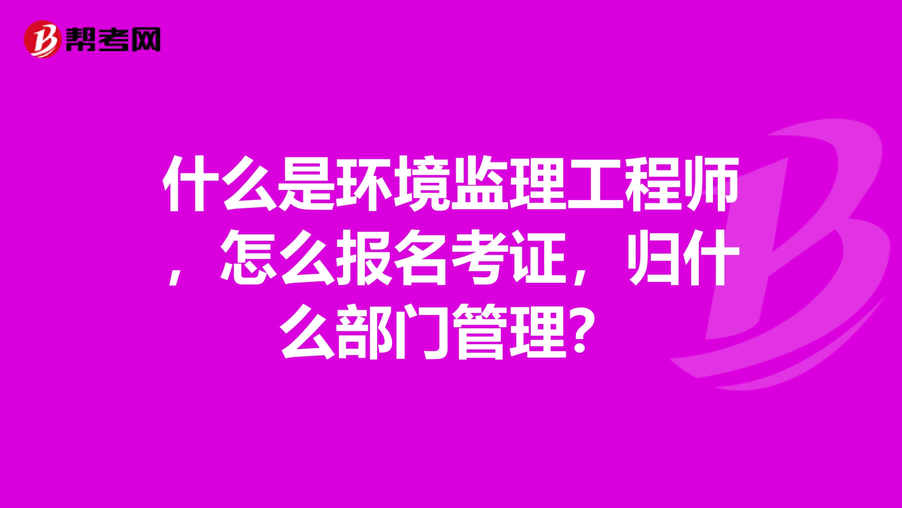 什么是环境监理工程师，怎么报名考证，归什么部门管理？