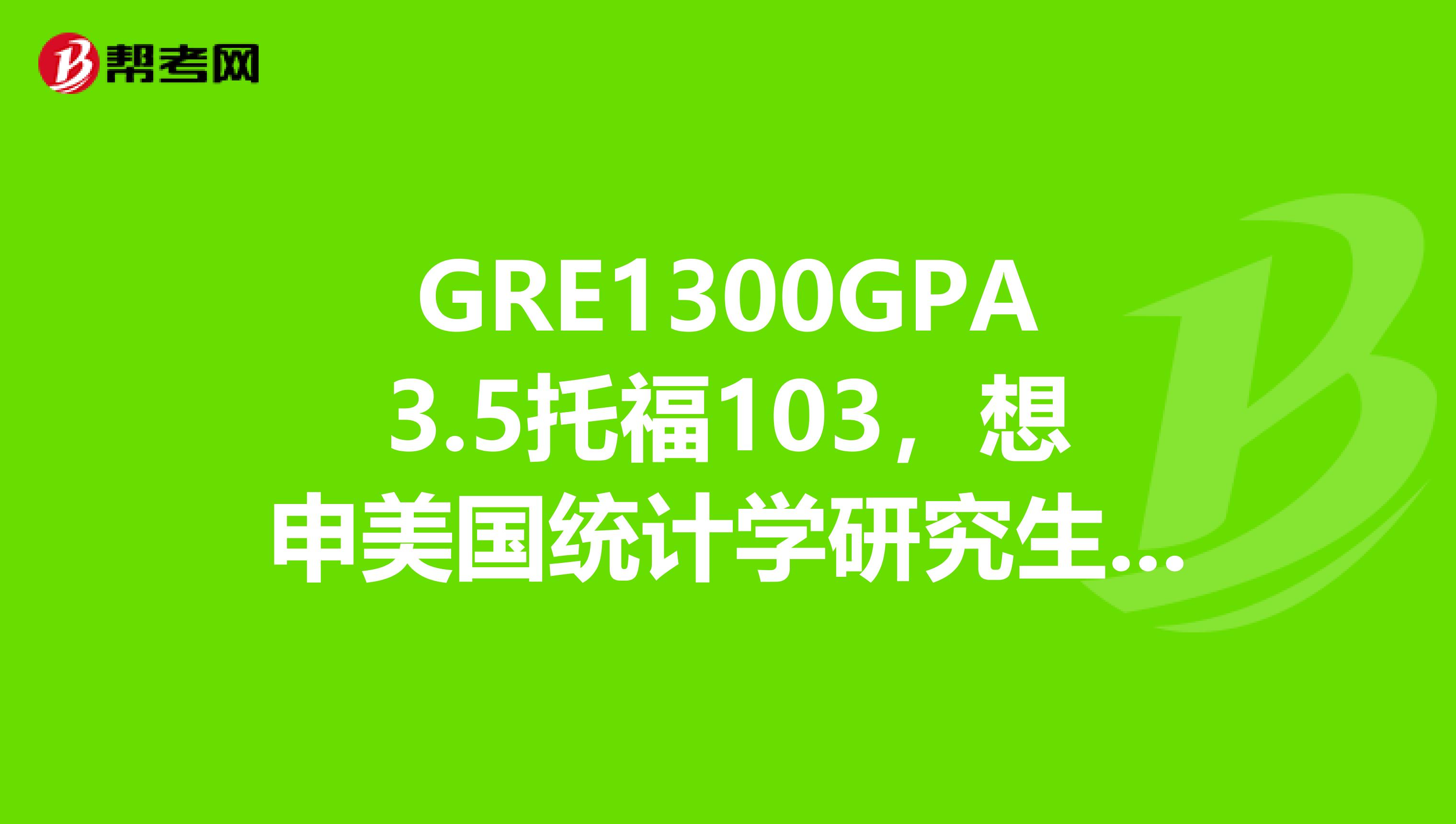 GRE1300GPA3.5托福103，想申美国统计学研究生请问大概能申个什么样的学校有经验的各位传授传授吧