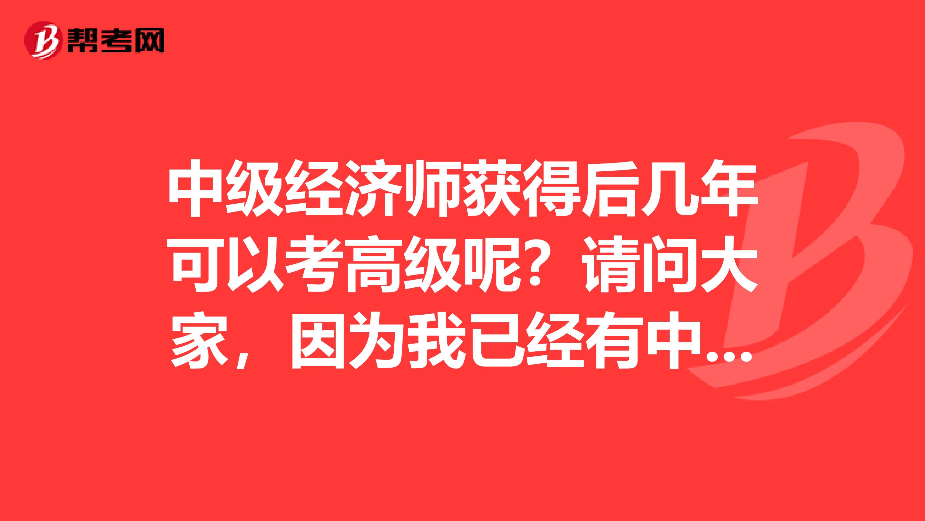 中級經(jīng)濟師獲得后幾年可以考高級呢？請問大家，因為我已經(jīng)有中級經(jīng)濟師證了。