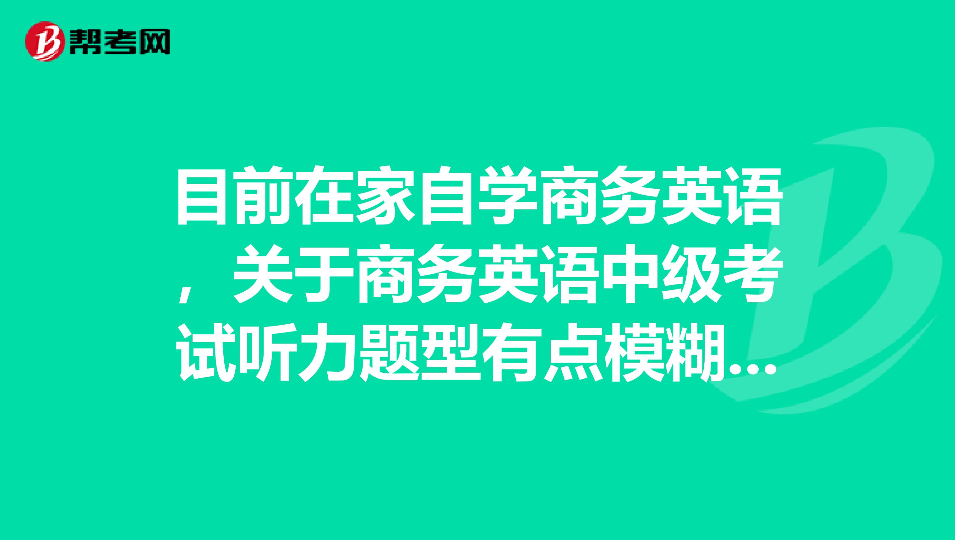 目前在家自学商务英语，关于商务英语中级考试听力题型有点模糊，能不能说一下呢？？谢谢谢谢