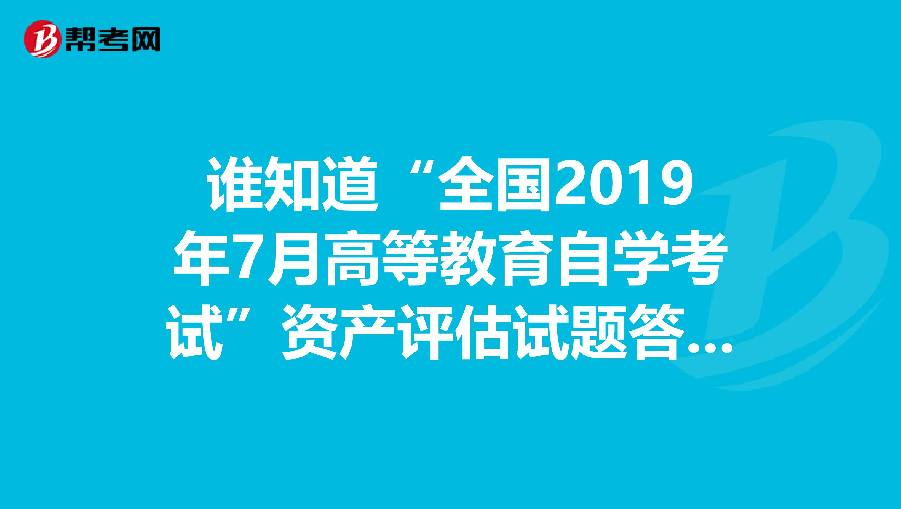 谁知道“全国2019年7月高等教育自学考试”资产评估试题答案?