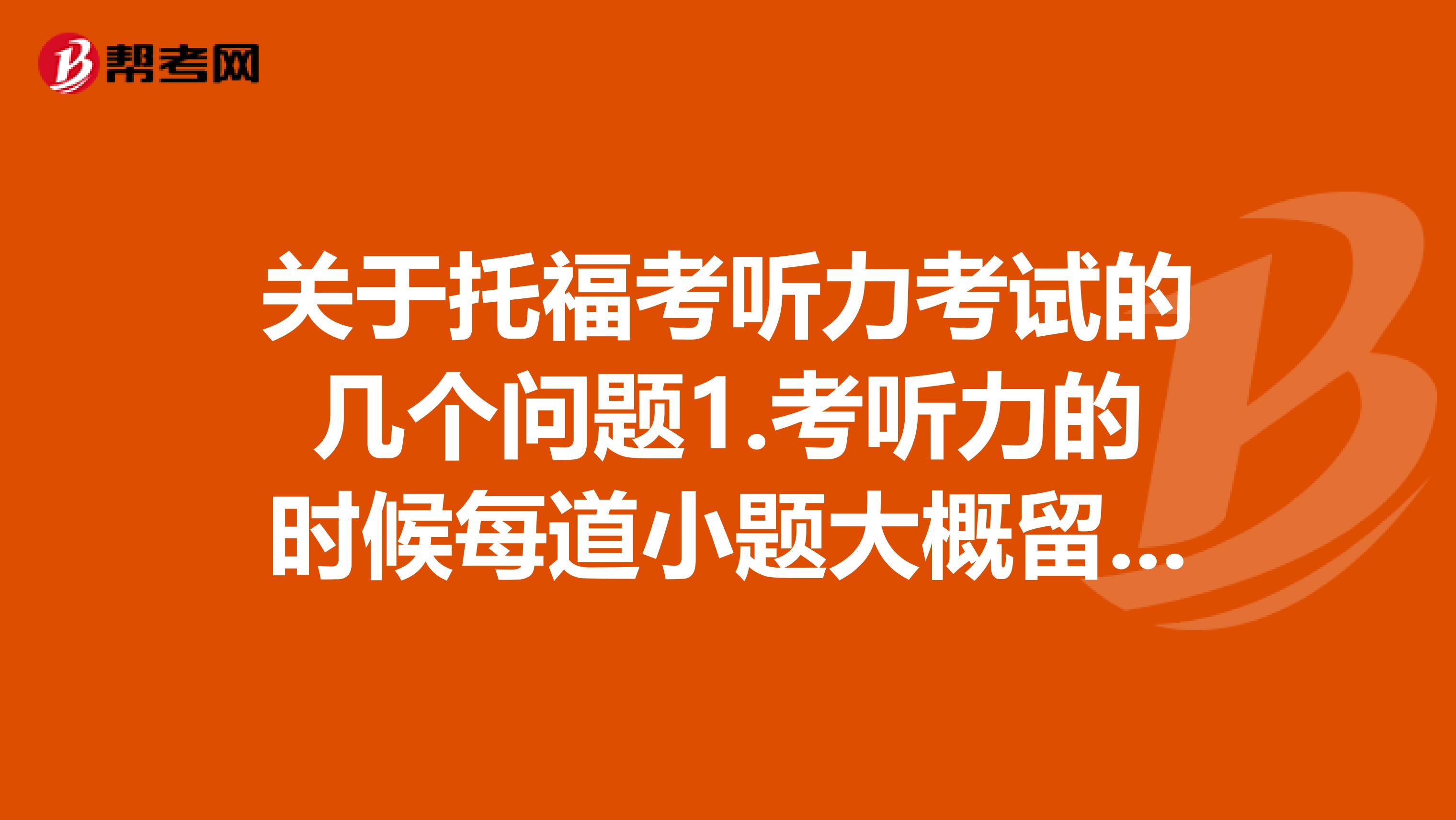 关于托福考听力考试的几个问题1.考听力的时候每道小题大概留多长时间做呢,是不是不能在一道题上耽搁