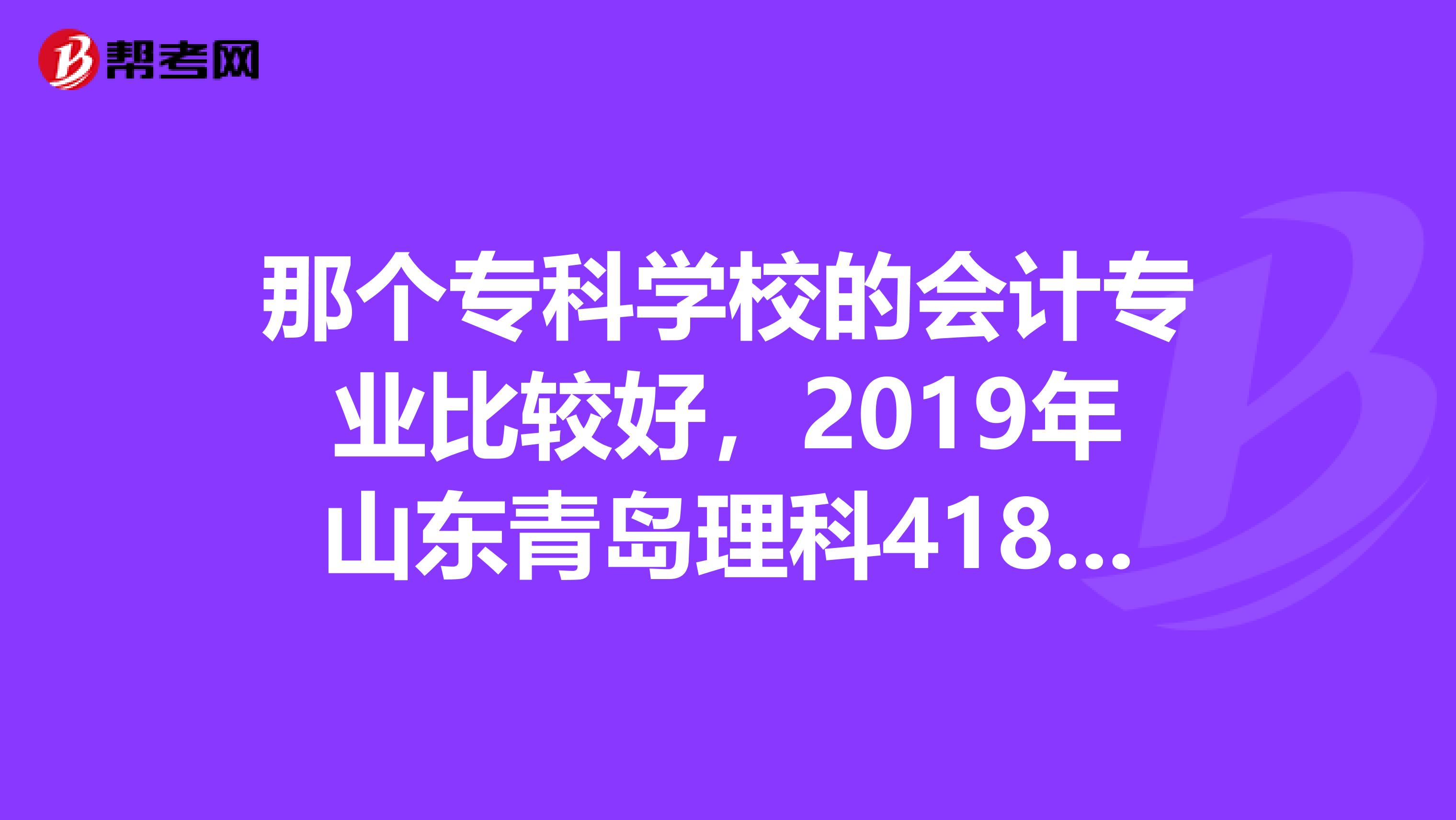 那个专科学校的会计专业比较好,2019年山东青岛理科418分,报考哪个学校的专科会计专业比较有把握?