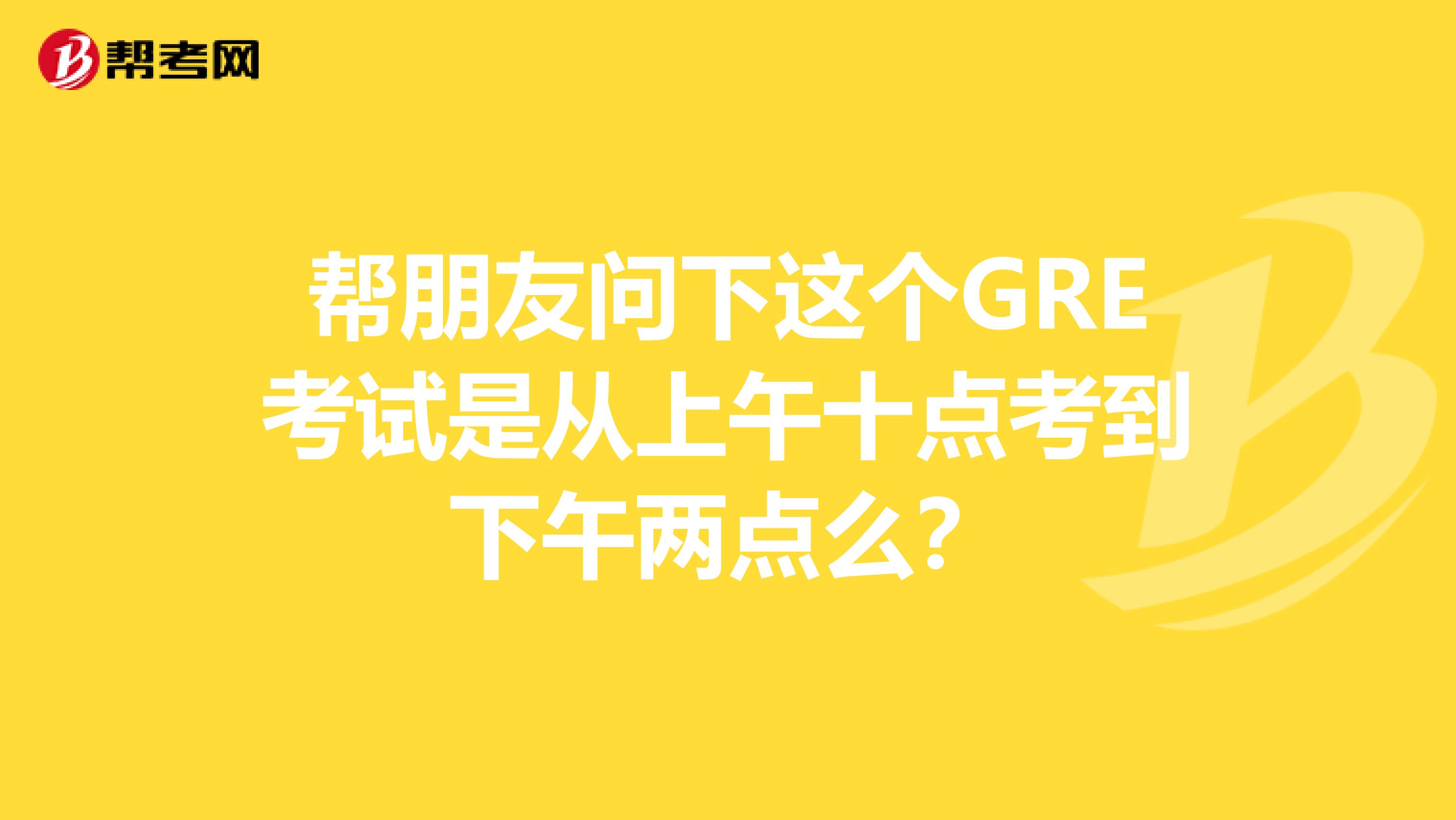 幫朋友問下這個GRE考試是從上午十點考到下午兩點么?