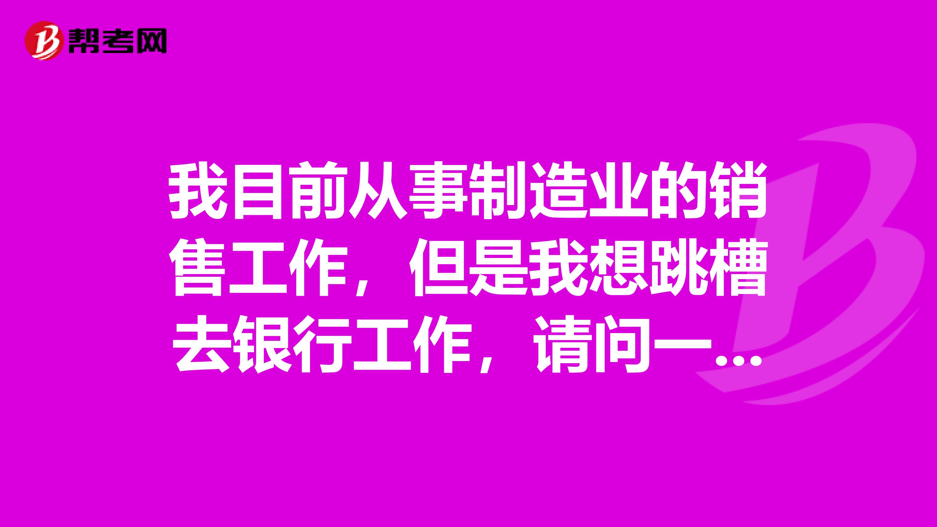 我目前从事制造业的销售工作,但是我想跳槽去银行工作,请问一下大家有没有对银行从业资格证书有了解帮忙介绍一下!