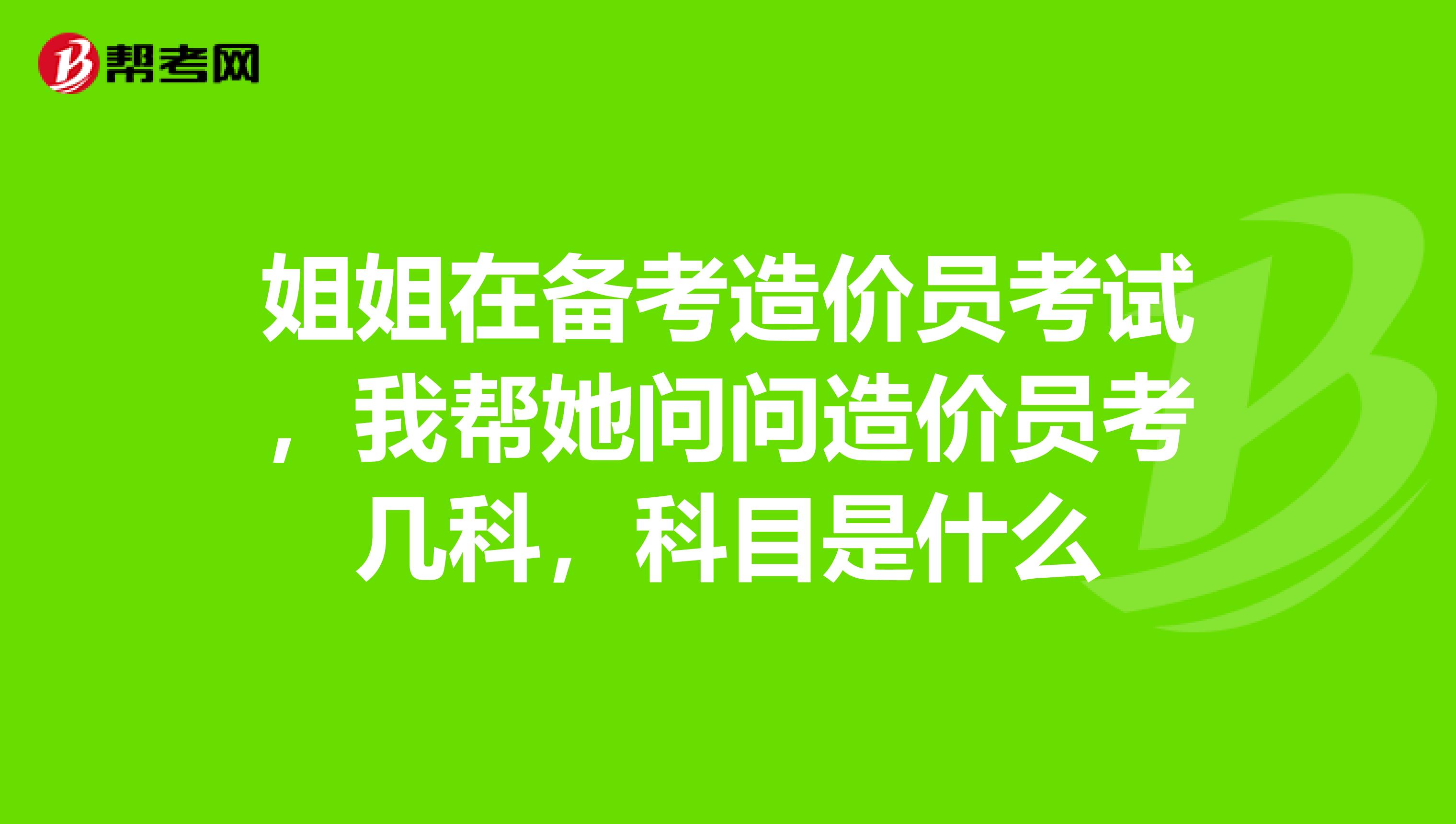 姐姐在备考造价员考试，我帮她问问造价员考几科，科目是什么