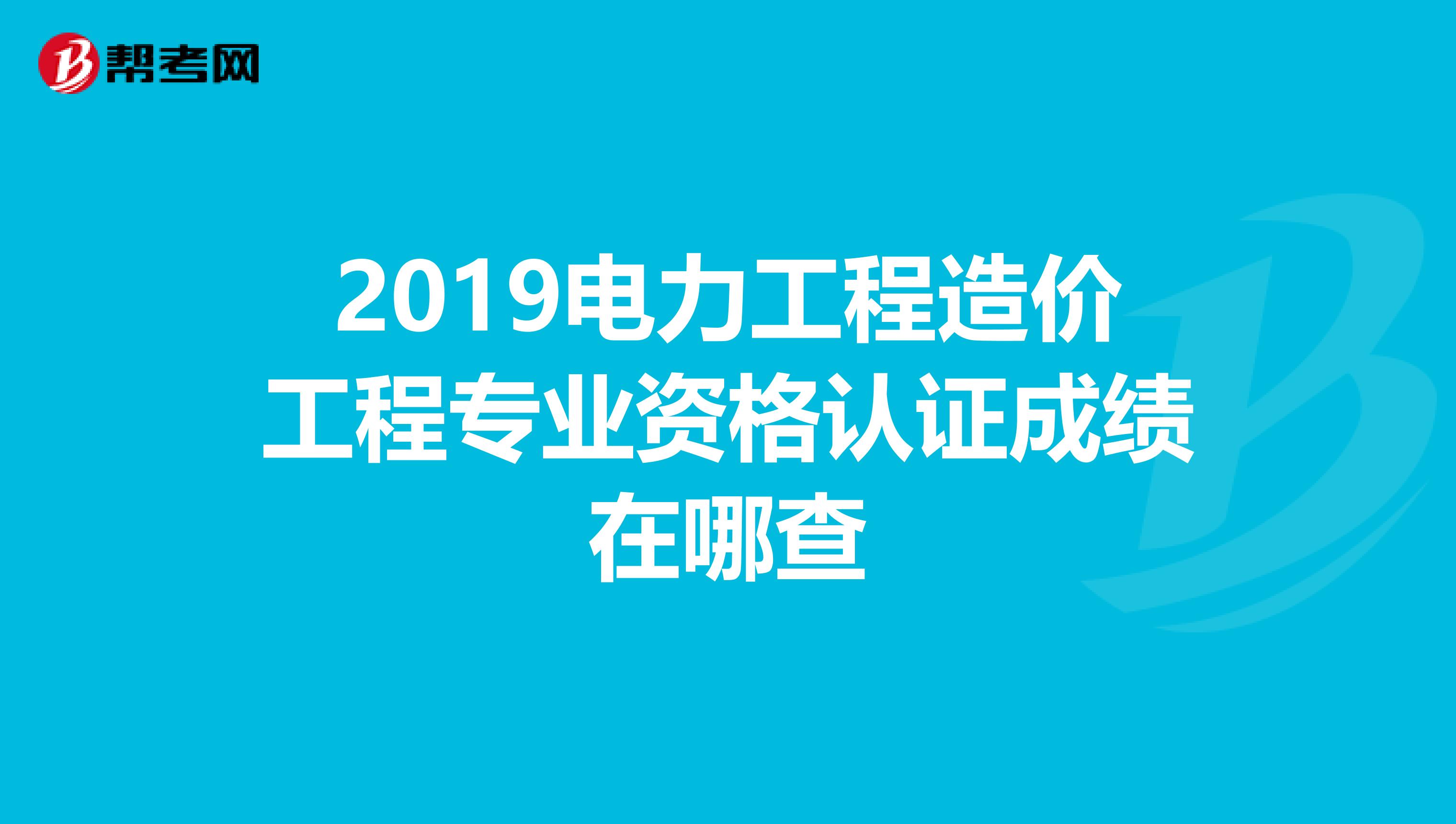 2019电力工程造价工程专业资格认证成绩在哪查