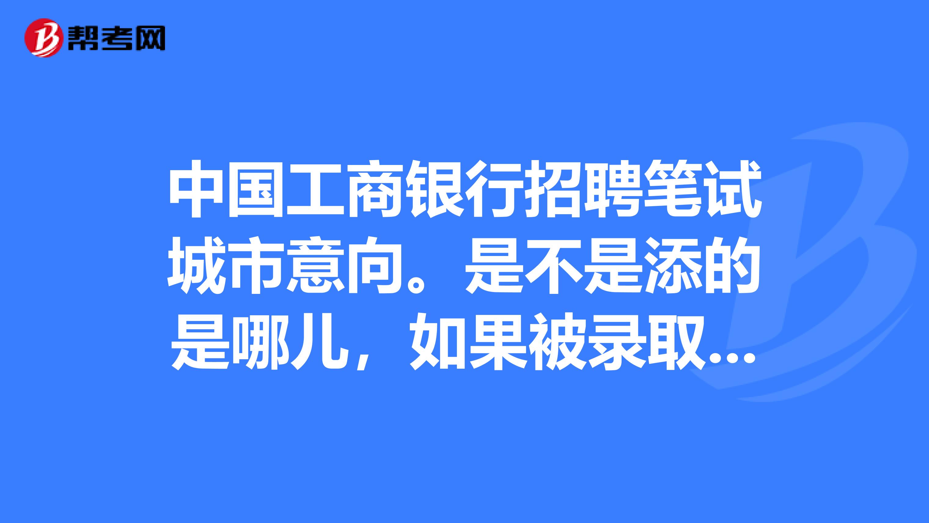 中国工商银行招聘笔试城市意向。是不是添的是哪儿,如果被录取了就要在哪儿工作