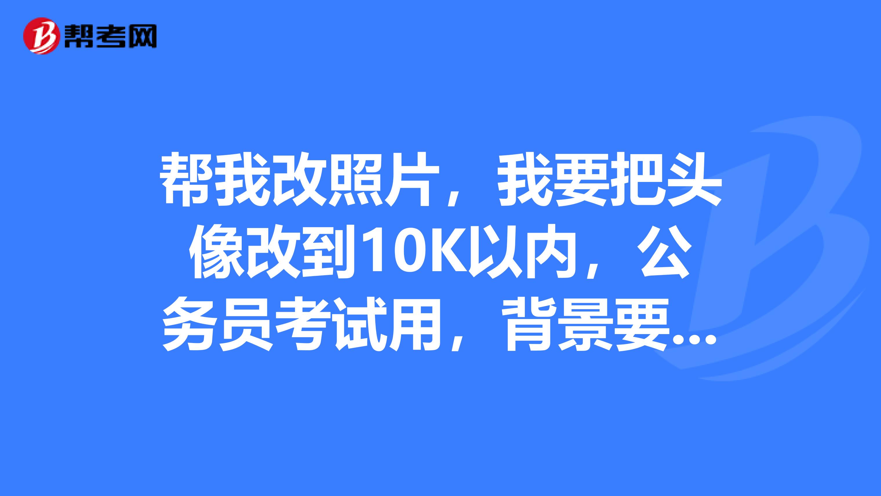 帮我改照片，我要把头像改到10K以内，公务员考试用，背景要白色。