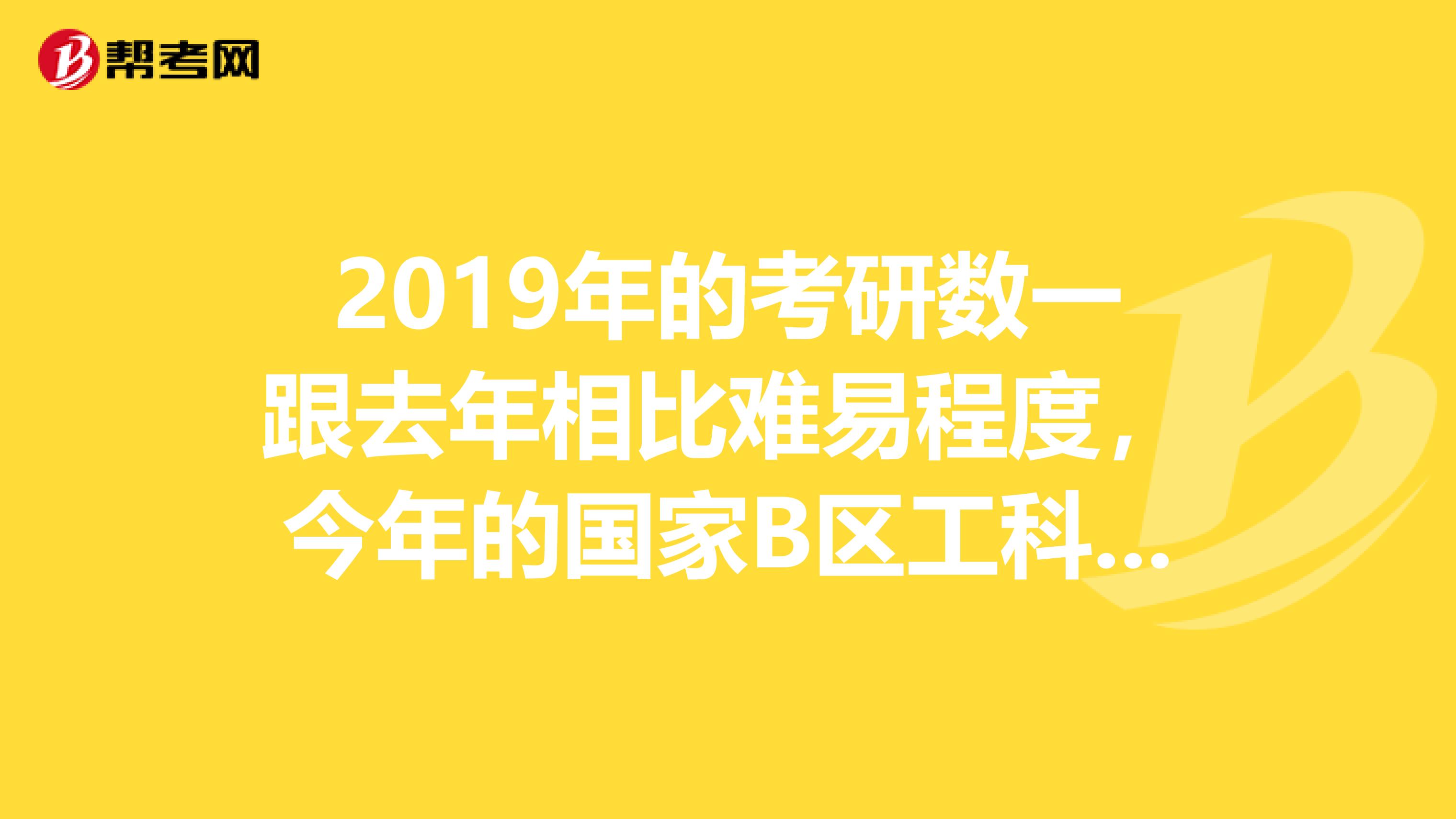 2019年的考研数一跟去年相比难易程度,今年的国家B区工科线大概多少?会有多大的变化吗?
