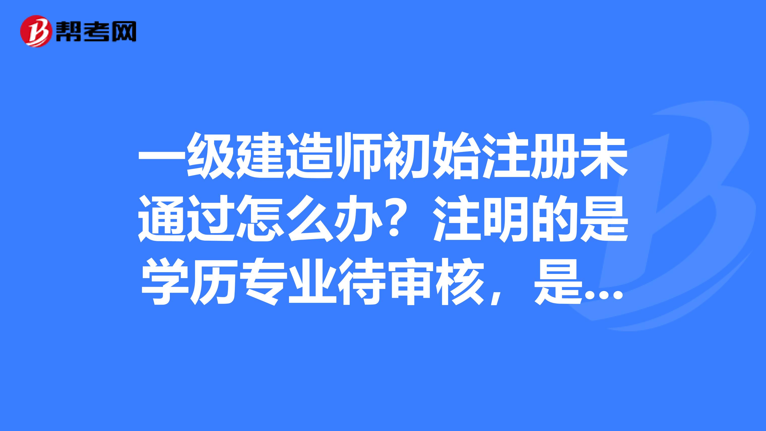 一級建造師初始注冊未通過怎么辦？注明的是學(xué)歷專業(yè)待審核，是不是代表以后就不能注冊成功了?。? class=
