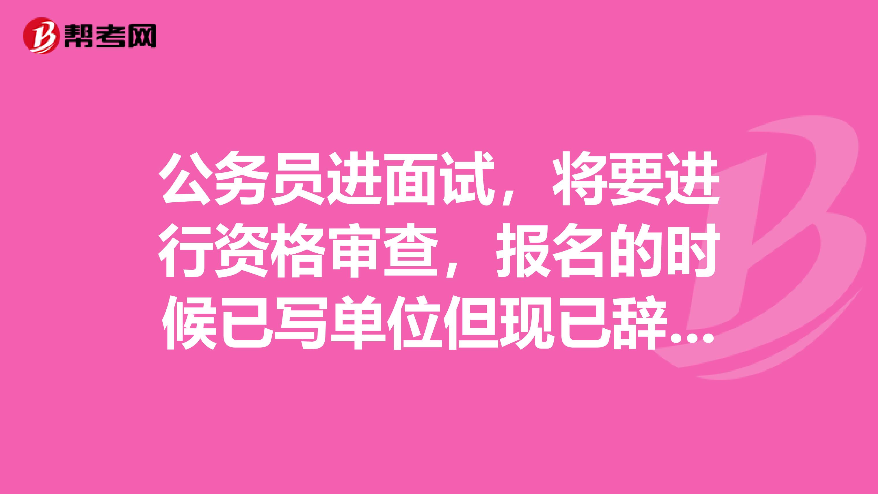 公務員進面試，將要進行資格審查，報名的時候已寫單位但現(xiàn)已辭職，需不需要公司的介紹信