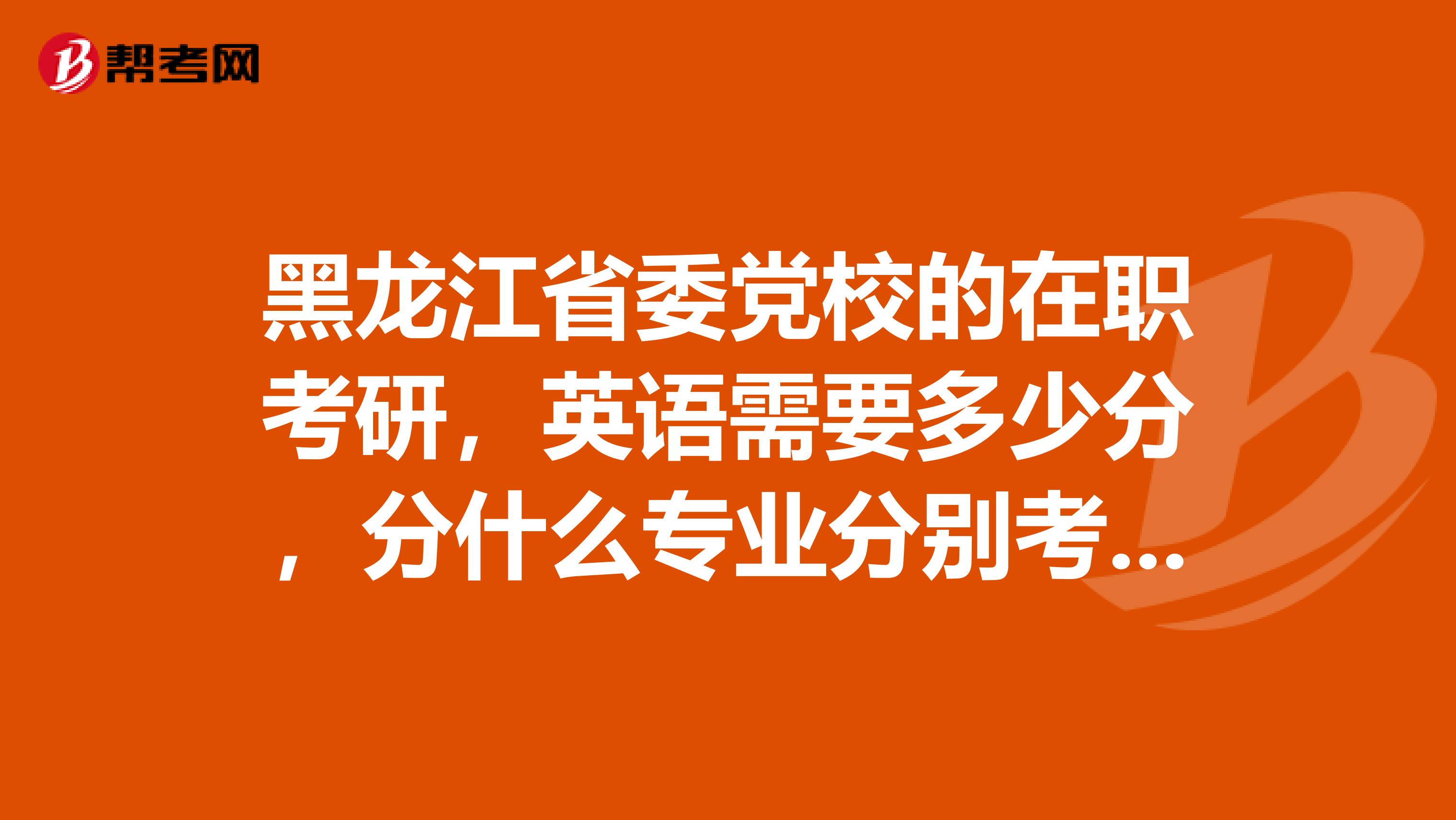 黑龙江省委党校的在职考研，英语需要多少分，分什么专业分别考什么科目