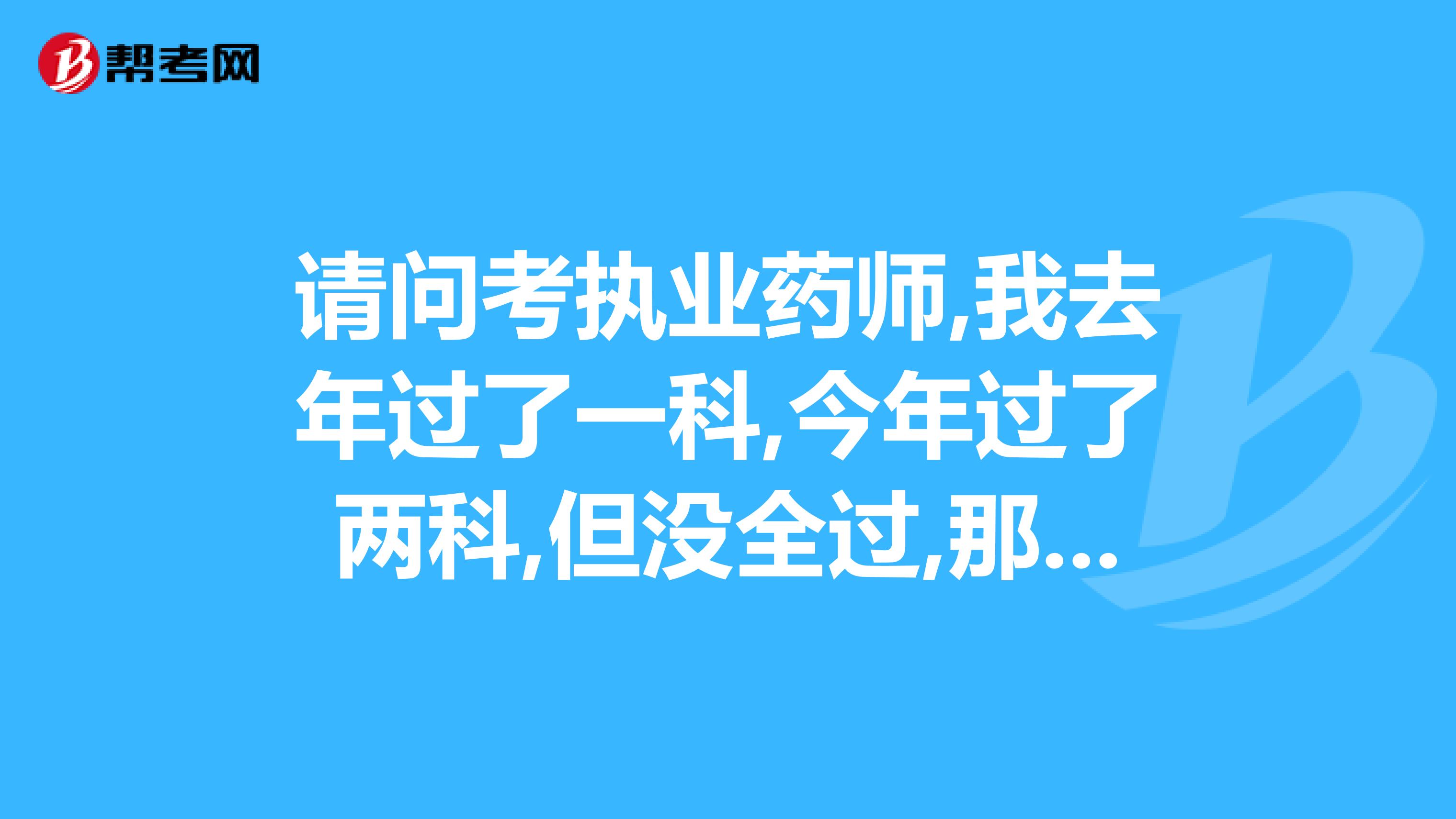 请问考执业药师,我去年过了一科,今年过了两科,但没全过,那明年我再报考的时候今年考过的这两科还算不算