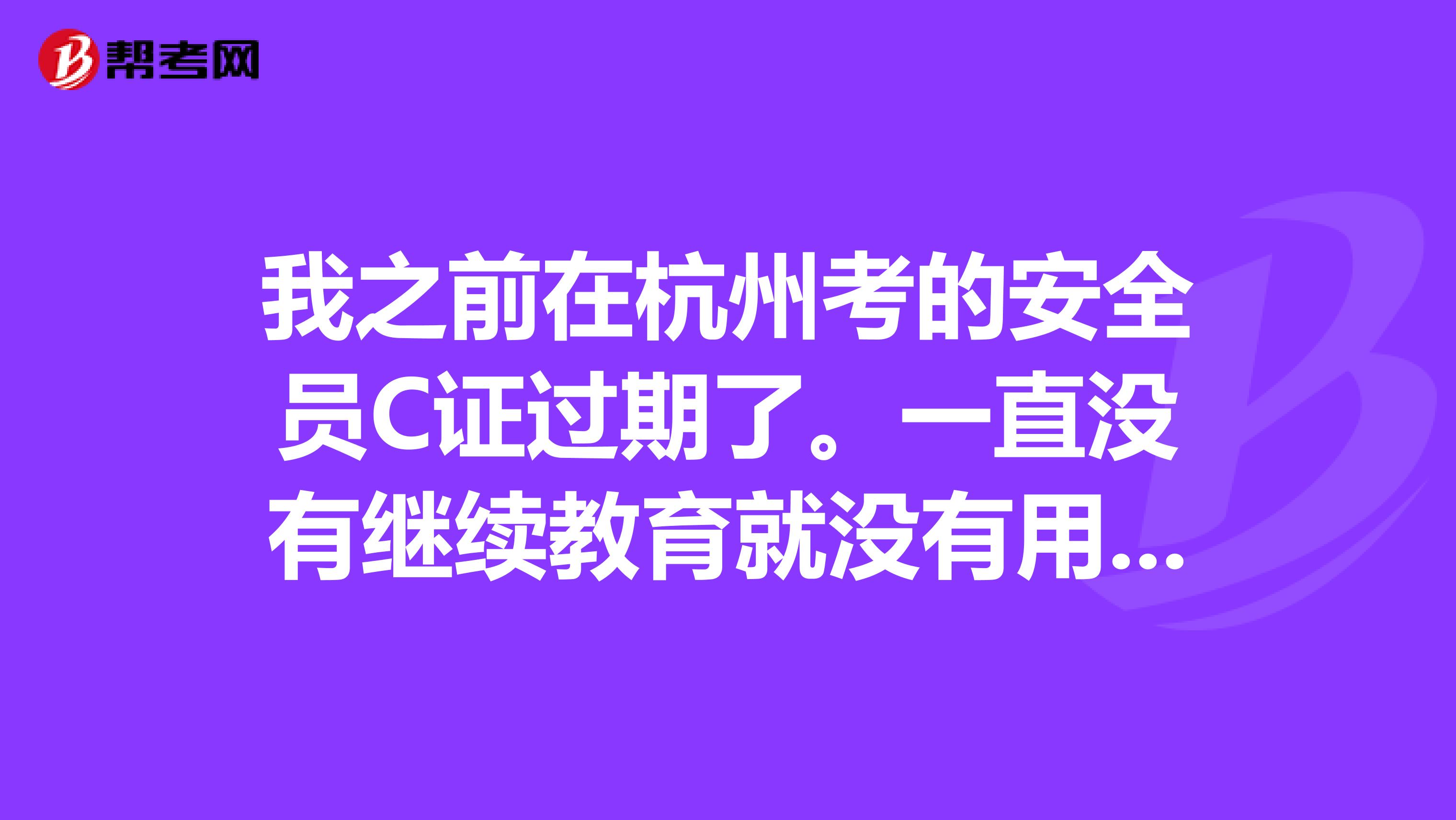 我之前在杭州考的安全员C证过期了。一直没有继续教育就没有用了?要怎么办呢？