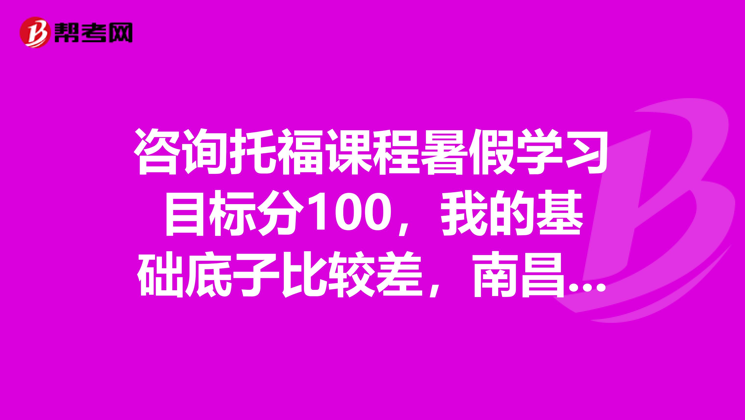 咨询托福课程暑假学习目标分100,我的基础底子比较差,南昌有什么样的的好机构可以帮助我啊?
