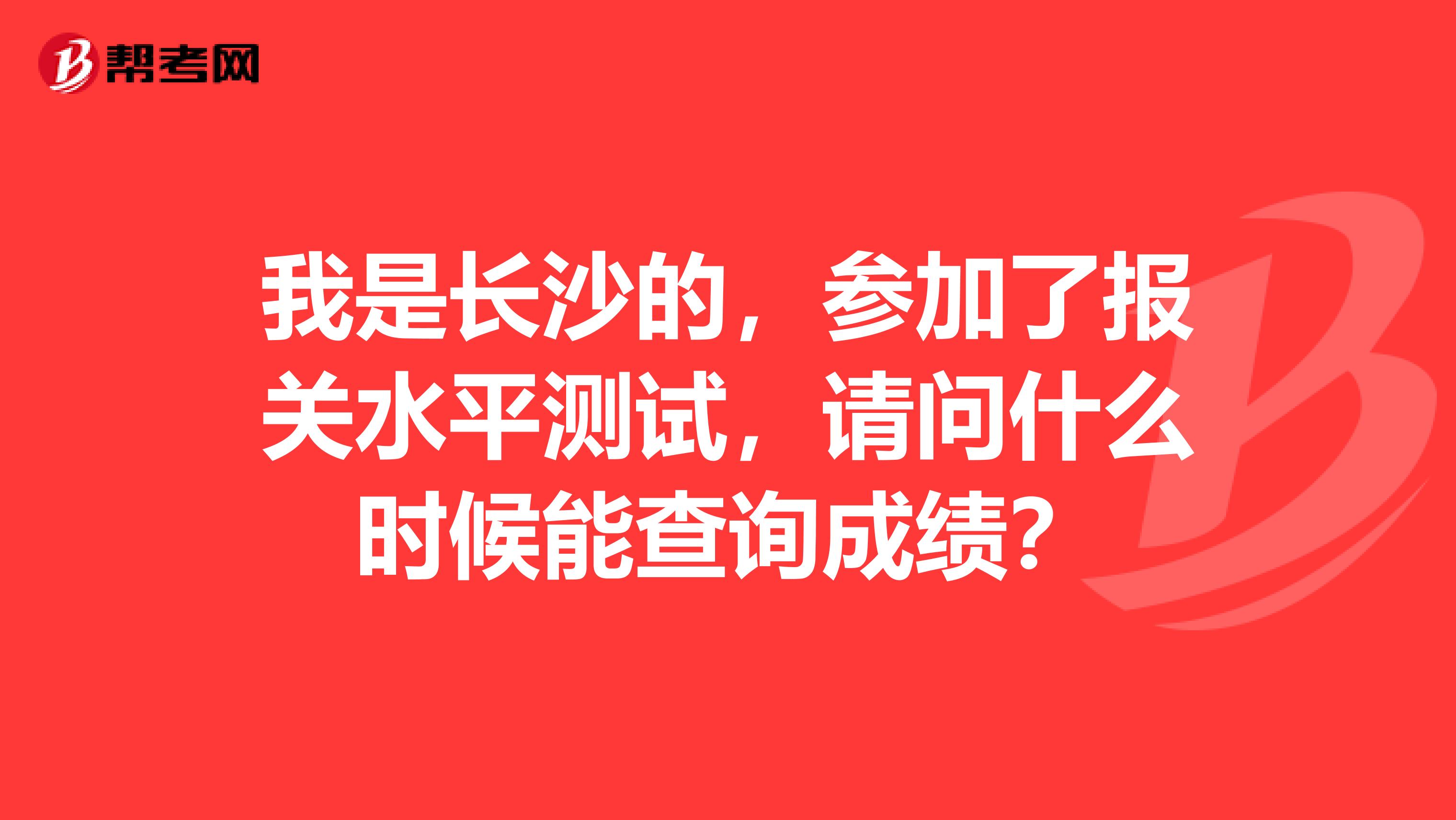 我是长沙的，参加了报关水平测试，请问什么时候能查询成绩？