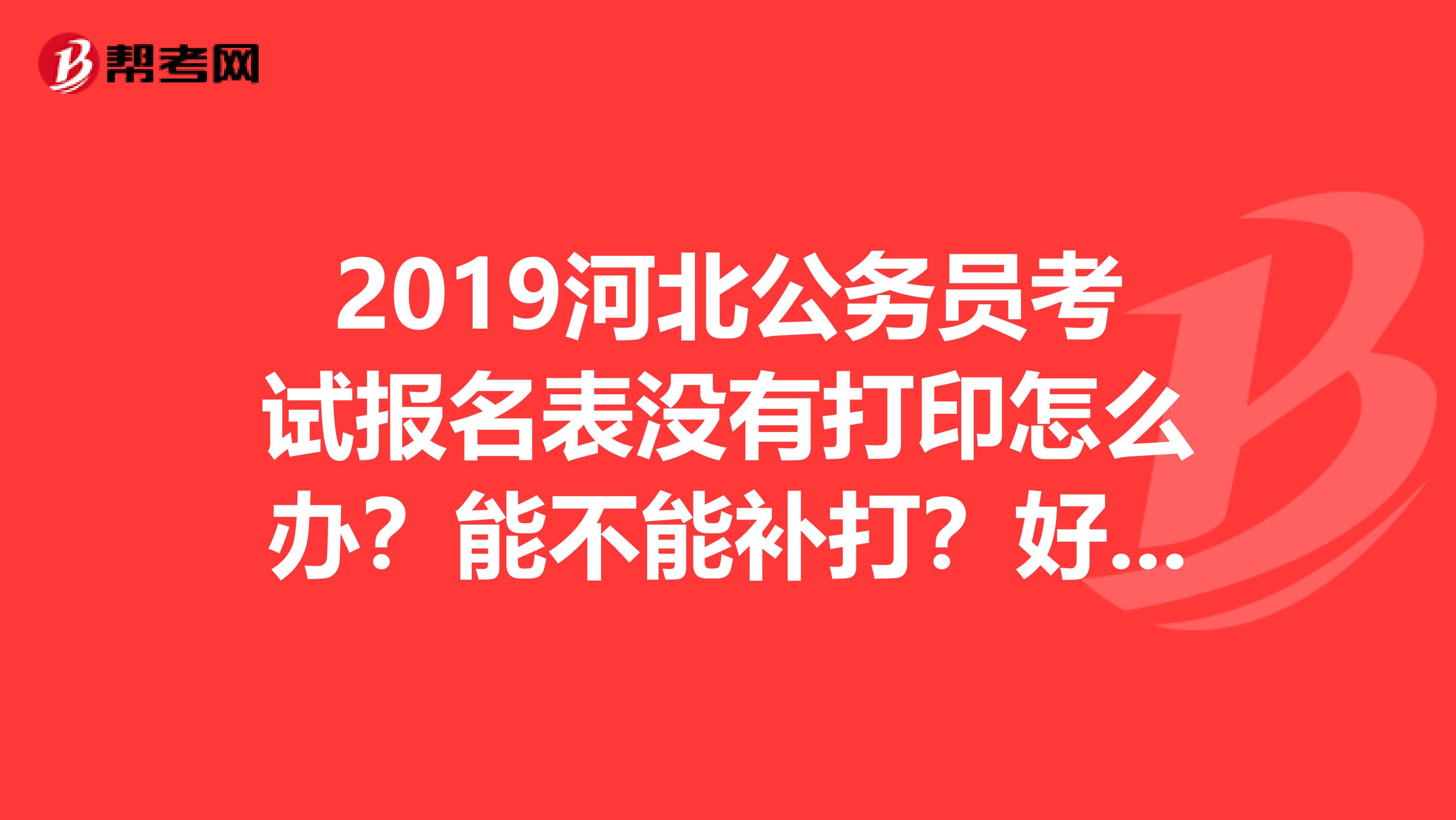 2019河北公务员考试报名表没有打印怎么办?能不能补打?好着急啊