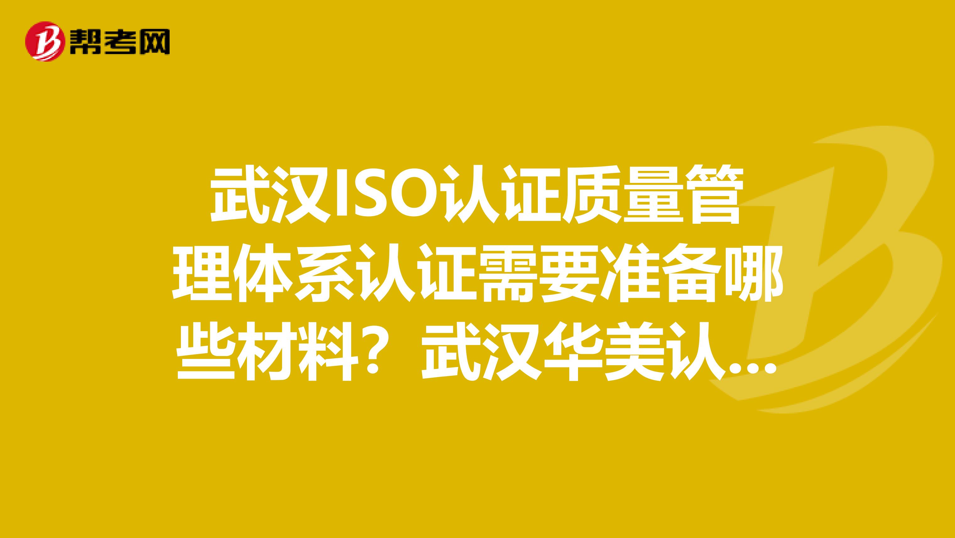 武汉ISO认证质量管理体系认证需要准备哪些材料？武汉华美认证咨询有限公司怎么样