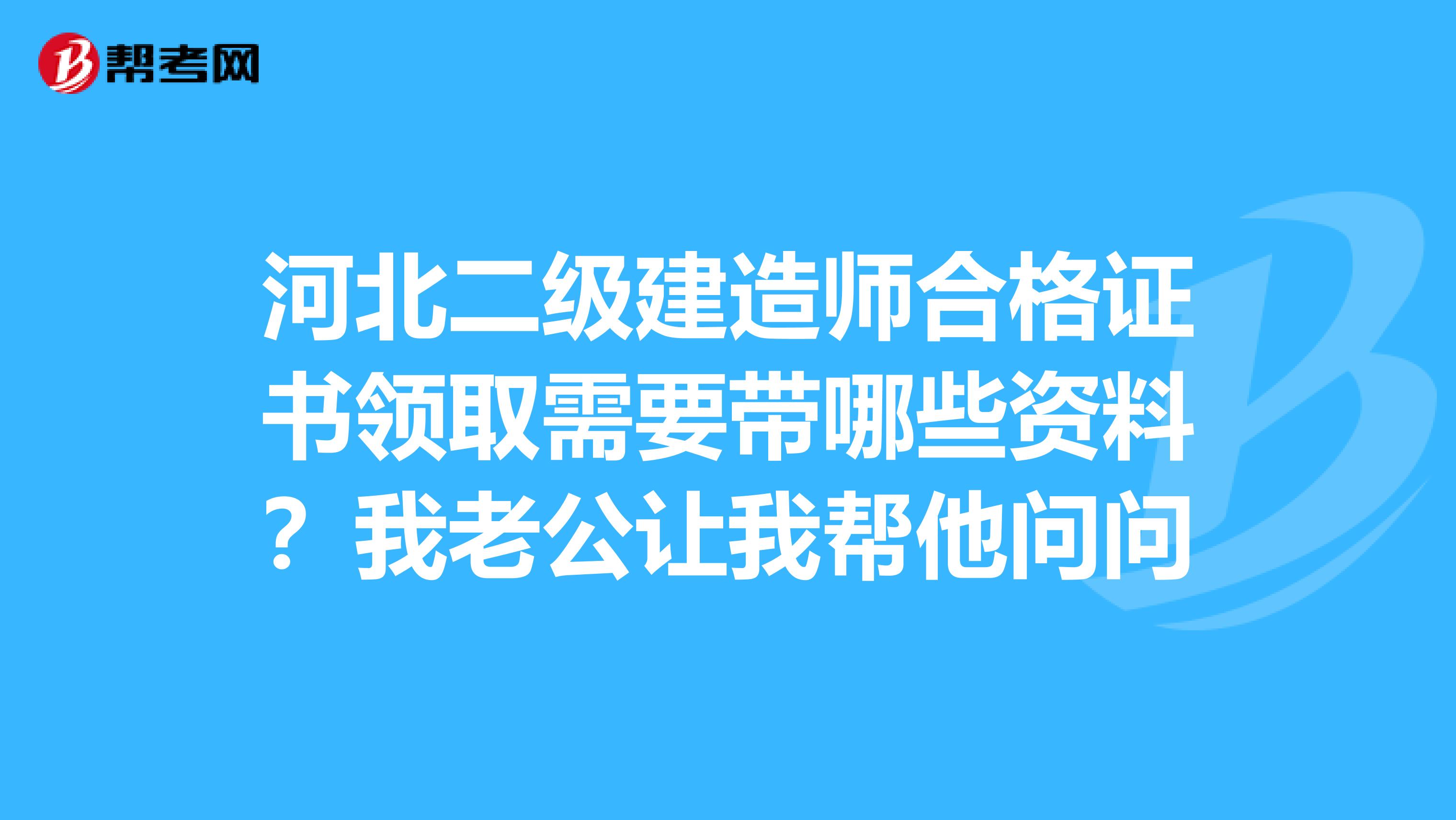 河北二级建造师合格证书领取需要带哪些资料?我老公让我帮他问问