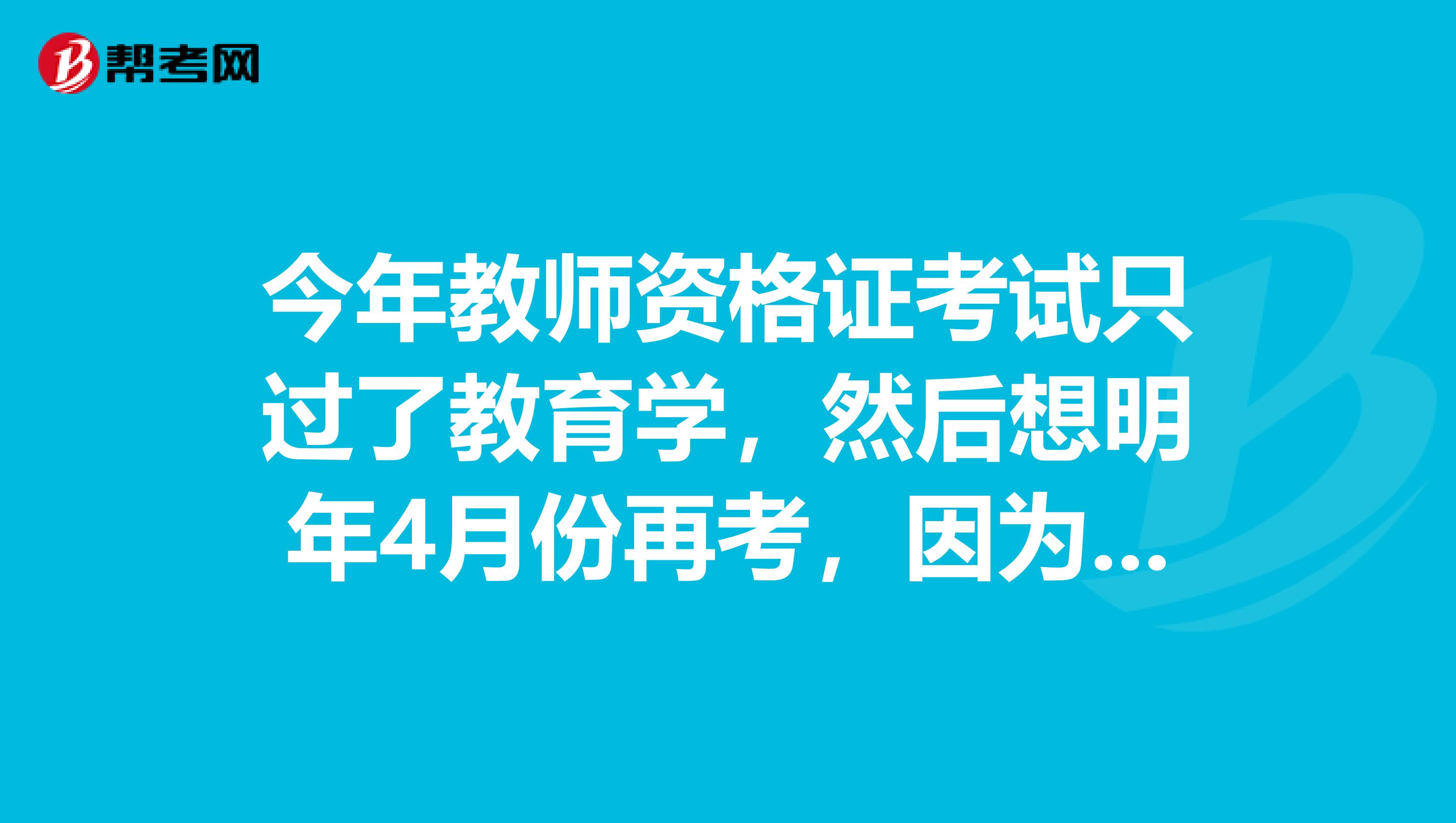 今年教师资格证考试只过了教育学，然后想明年4月份再考，因为政策改革，我是重新考还是只考一门就好啊？