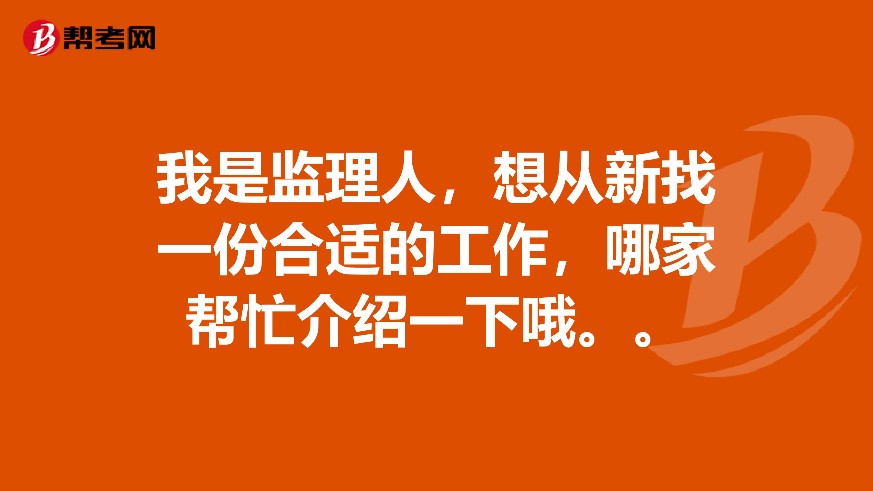 我是监理人，想从新找一份合适的工作，哪家帮忙介绍一下哦。。