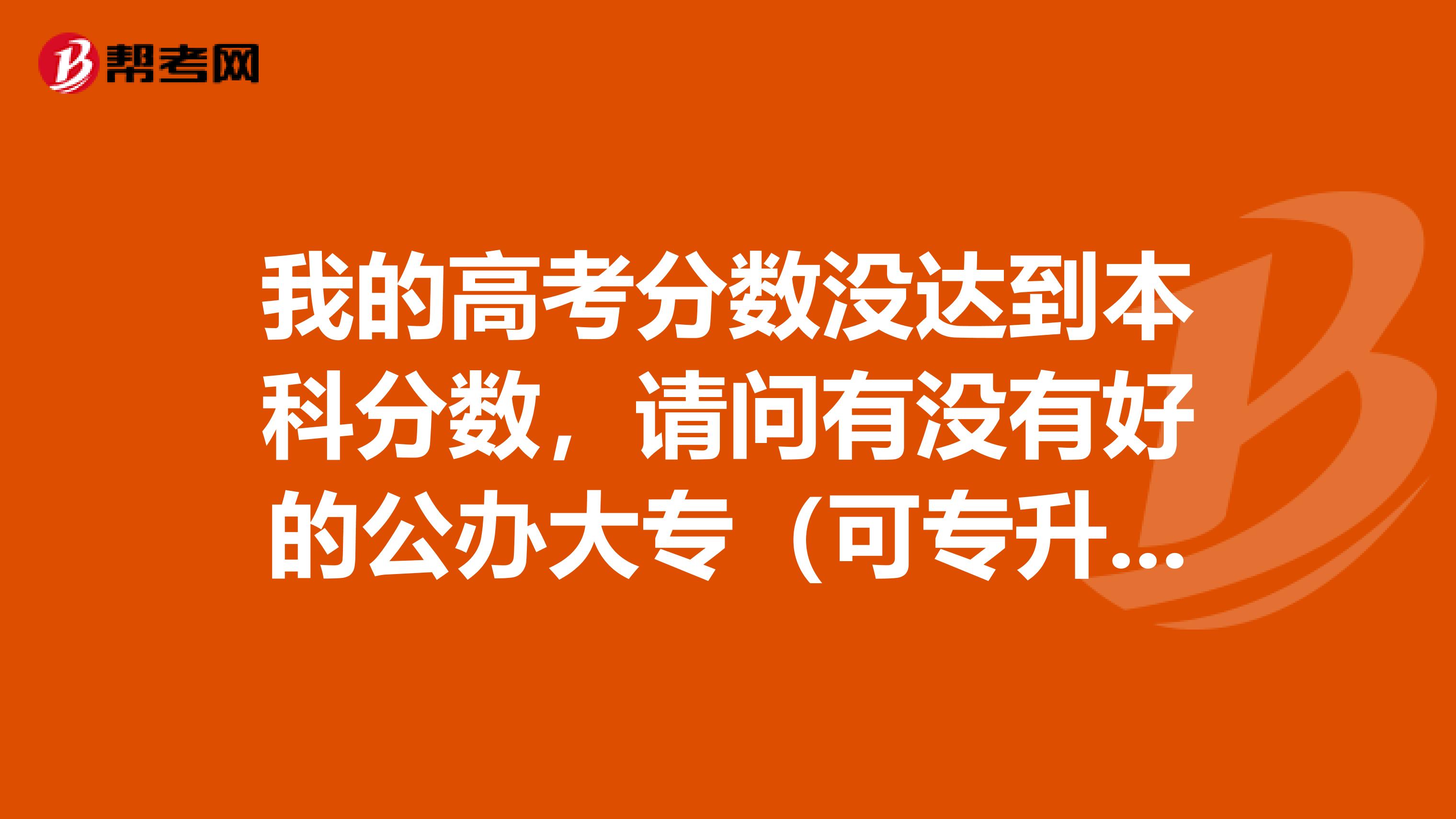 我的高考分数没达到本科分数，请问有没有好的公办大专（可专升本的）？谢谢！