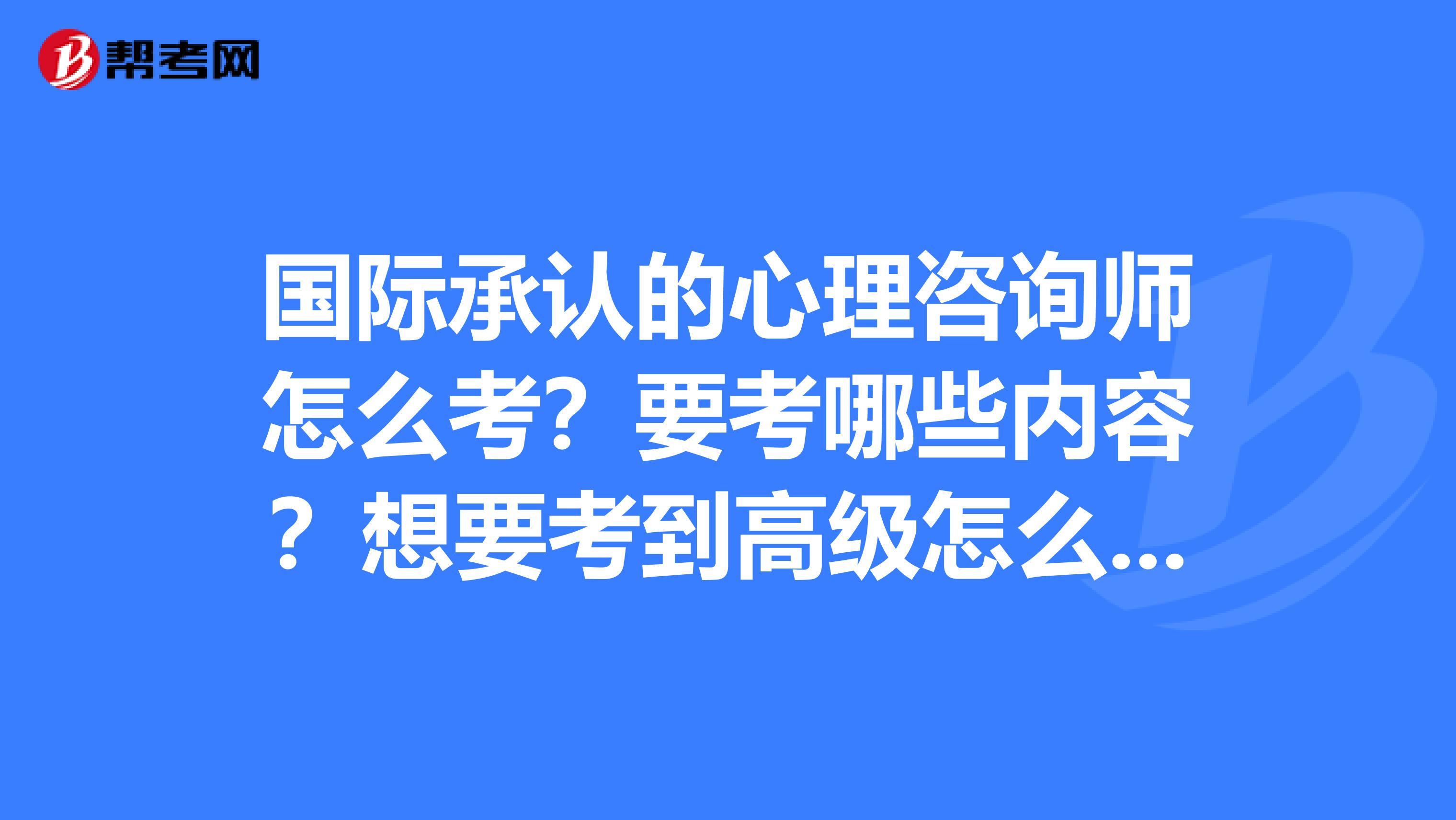 国际承认的心理咨询师怎么考？要考哪些内容？想要考到高级怎么考？在中国有没有考试地点？？