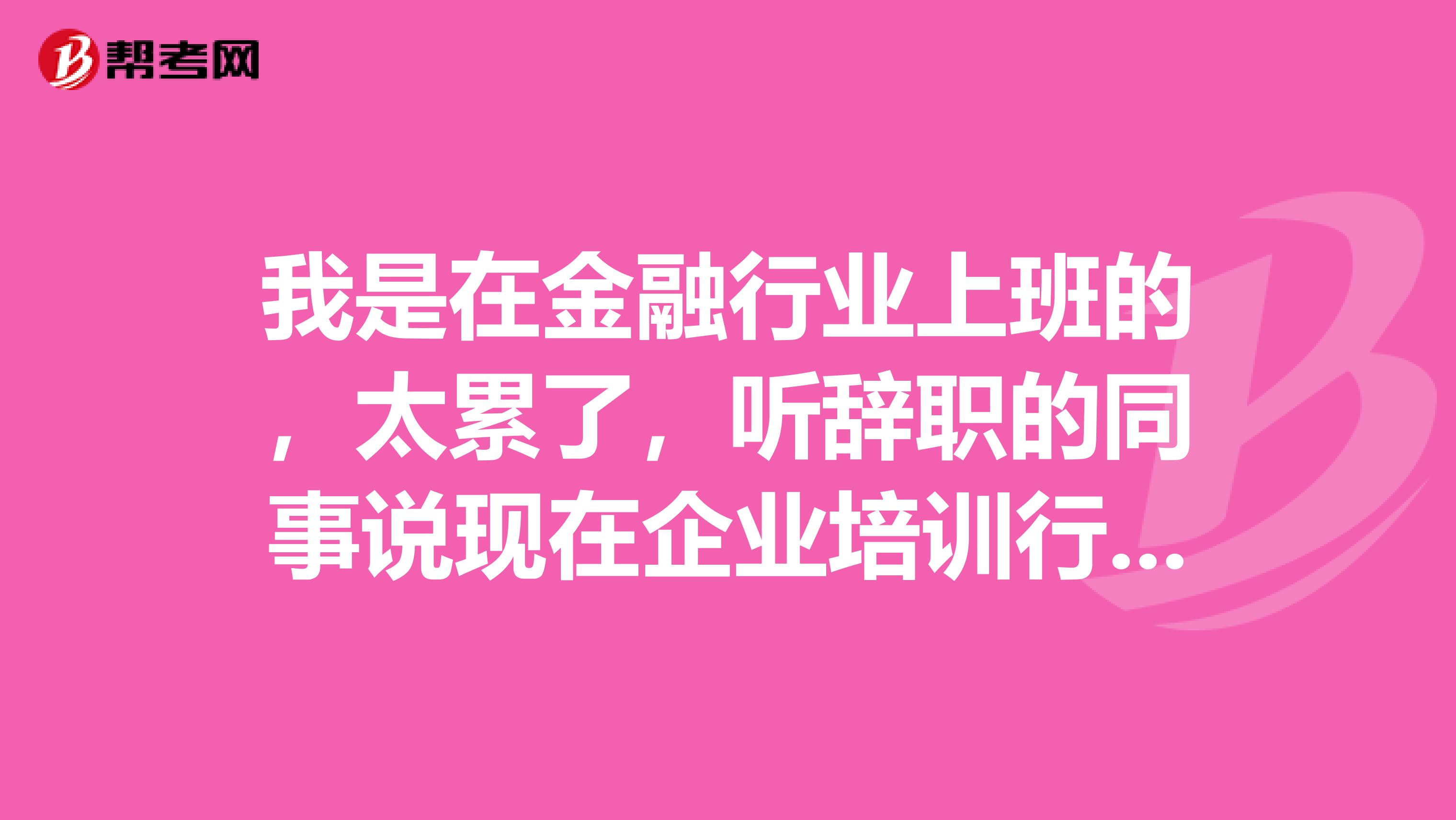 我是在金融行业上班的，太累了，听辞职的同事说现在企业培训行业很不错，我能参加考试吗？有些什么要求啊。有没有考过的传授下