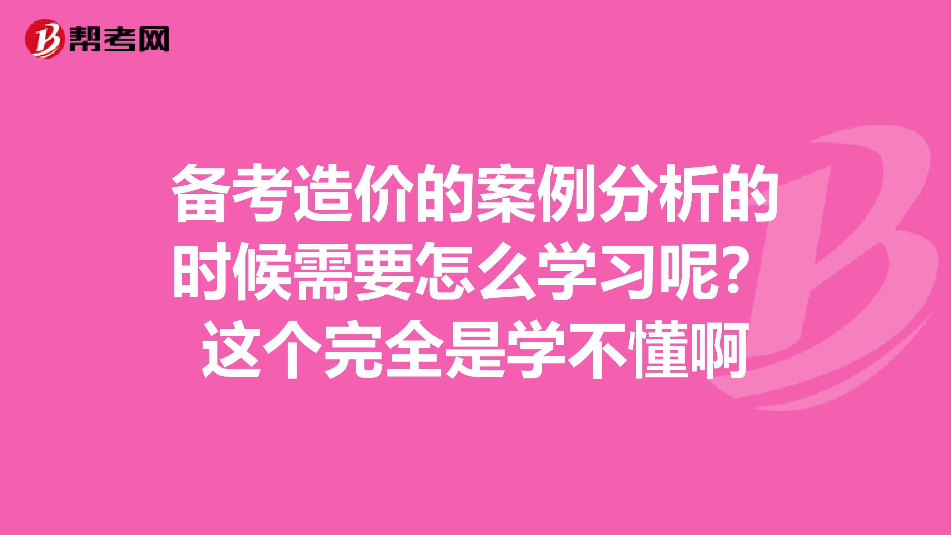 备考造价的案例分析的时候需要怎么学习呢？这个完全是学不懂啊