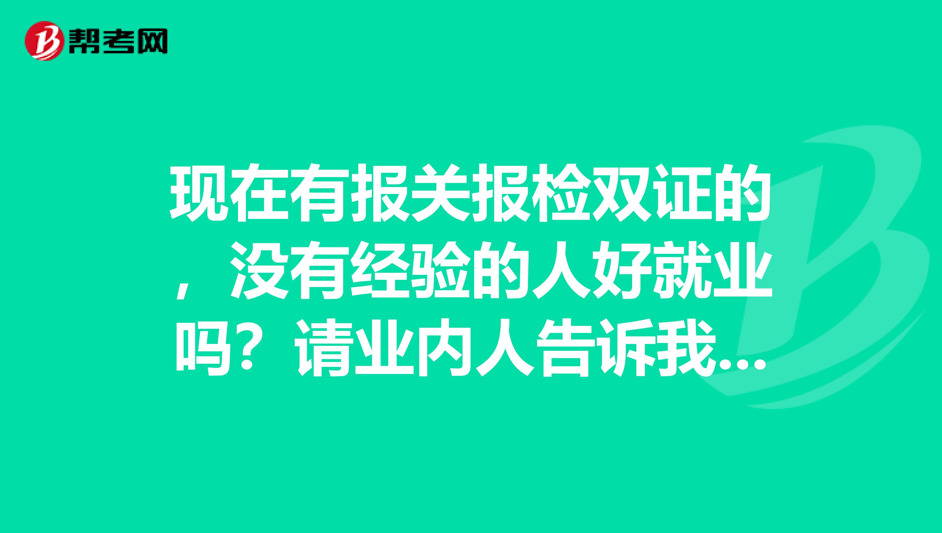 现在有报关报检双证的，没有经验的人好就业吗？请业内人告诉我，谢谢