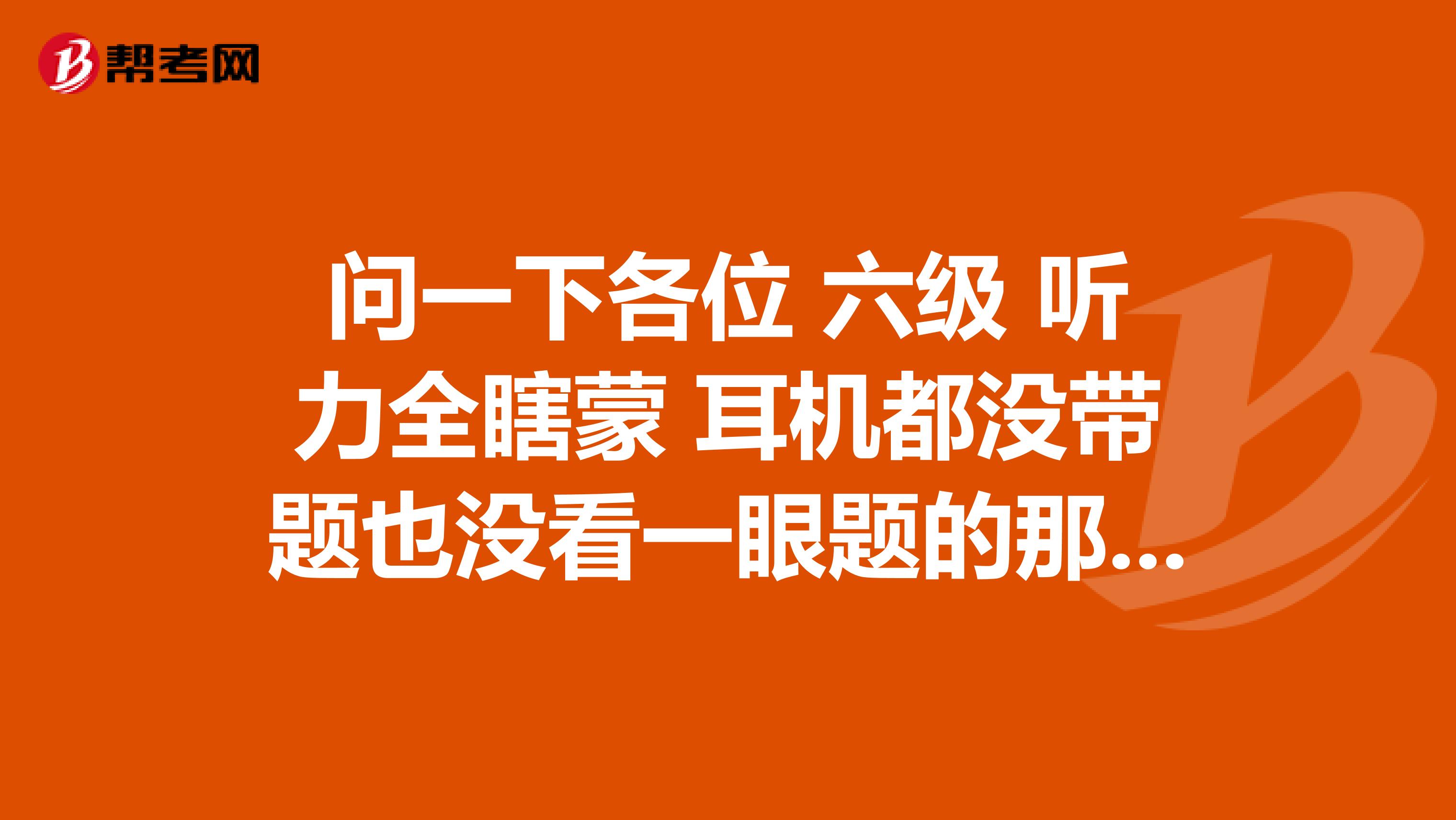 问一下各位 六级 听力全瞎蒙 耳机都没带题也没看一眼题的那种蒙 阅读6+8+10 帝企鹅那套 写作挺有信心 能不能过 关键有没有那种同样乱蒙过听力的老哥 乱蒙能打多少分 有没有个保底分什么的