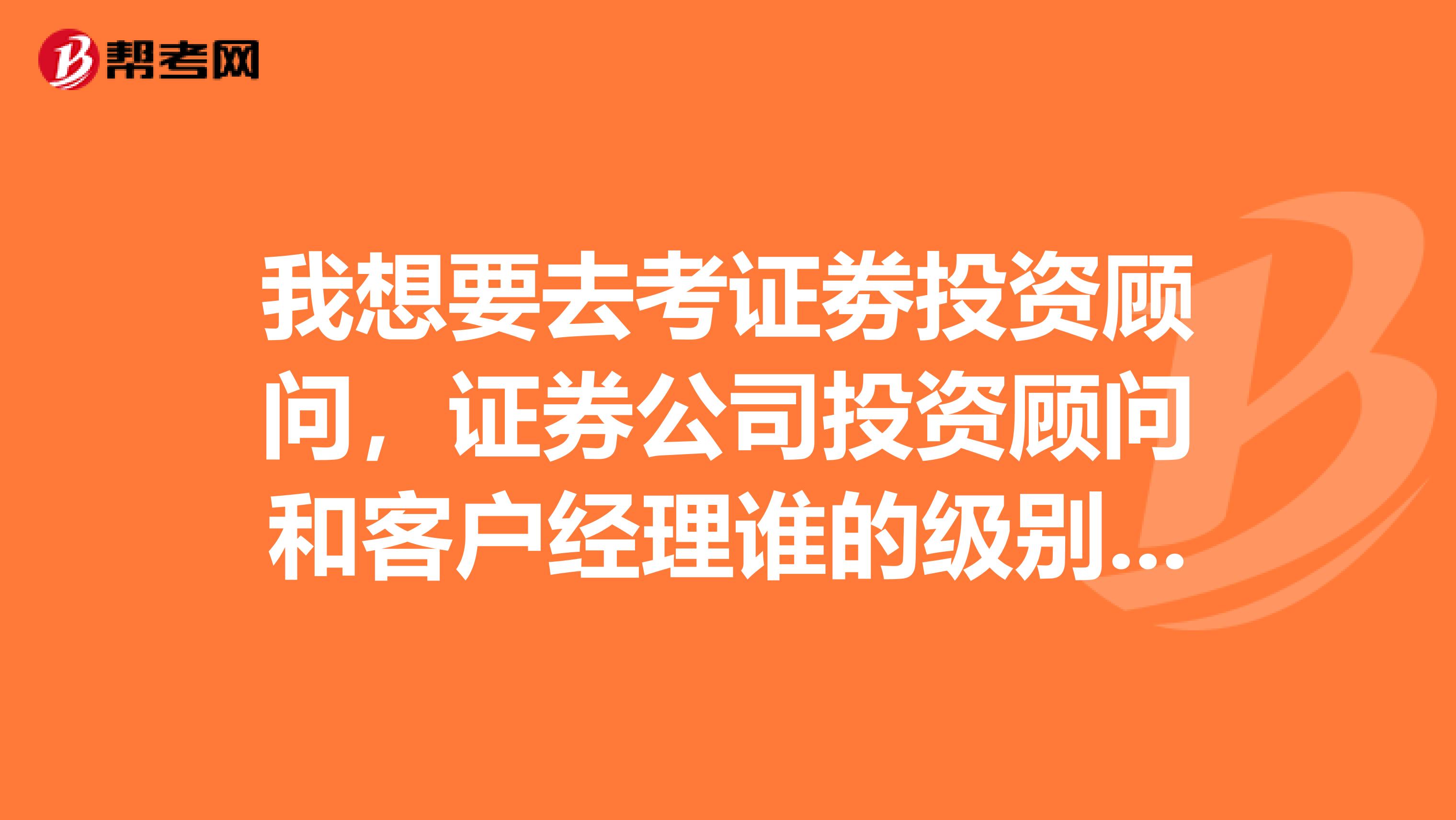 我想要去考证劵投资顾问,证券公司投资顾问和客户经理谁的级别高?我是应届生,目前正在找工作