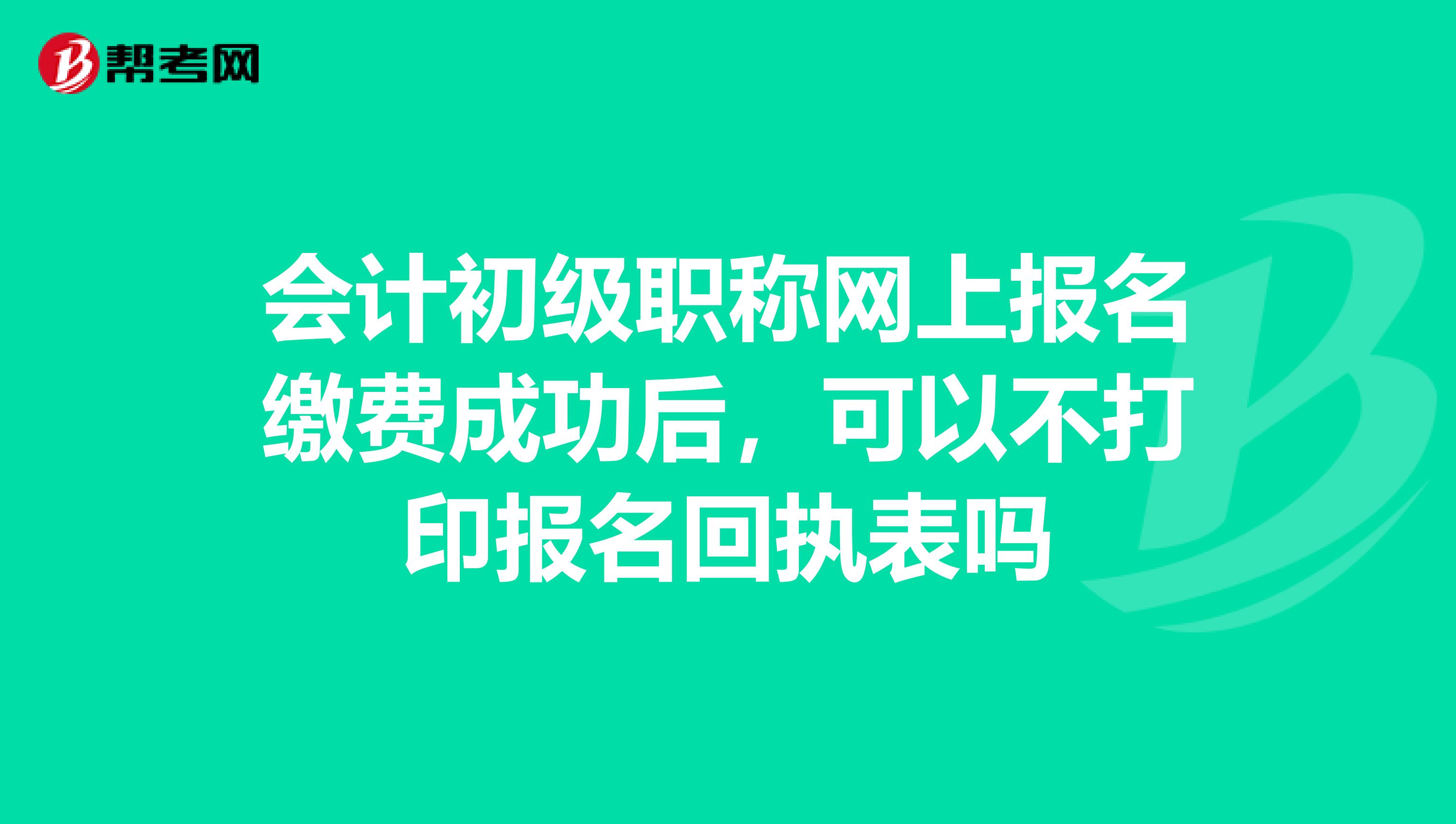 会计初级职称网上报名缴费成功后，可以不打印报名回执表吗