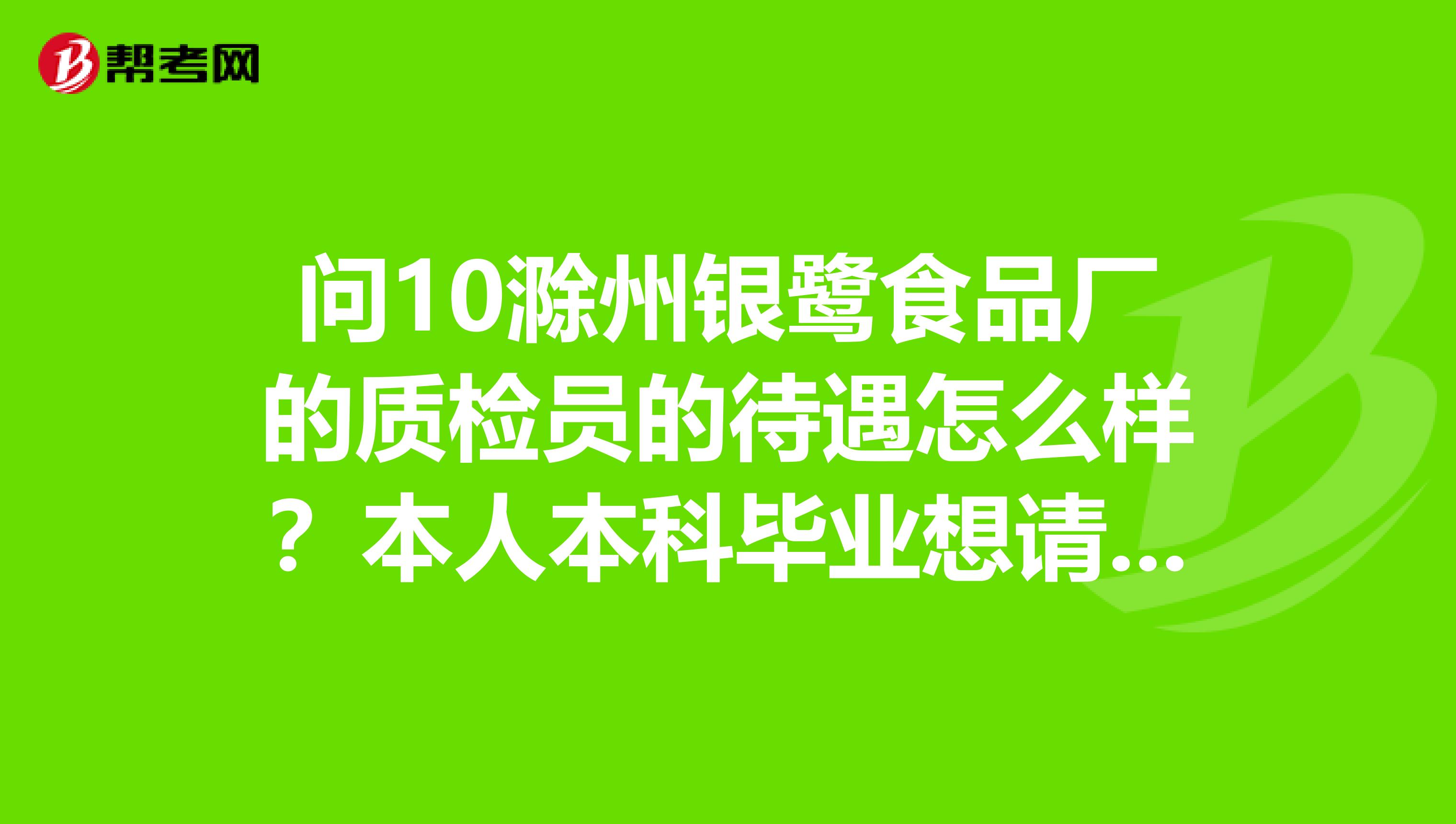 问10滁州银鹭食品厂的质检员的待遇怎么样？本人本科毕业想请教下在里面能拿多少工资？