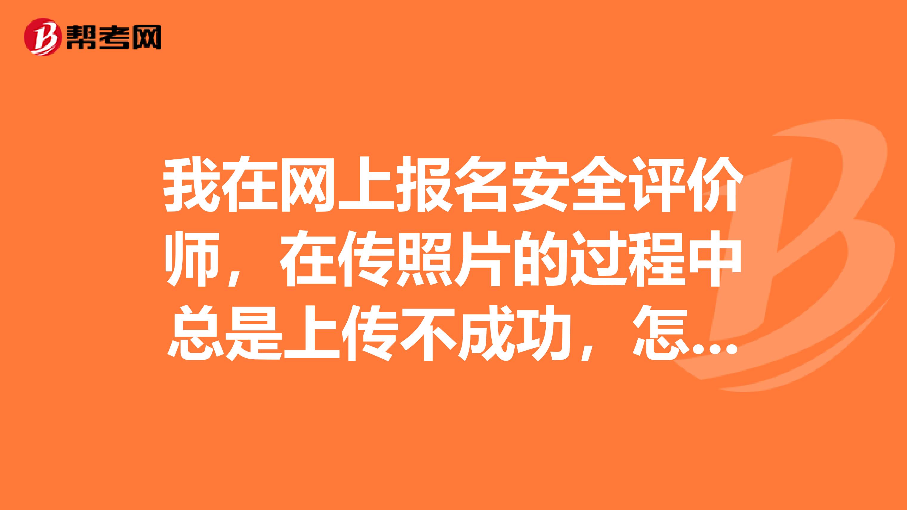我在網上報名安全評價師，在傳照片的過程中總是上傳不成功，怎么回事?。壳蠼?，急急急